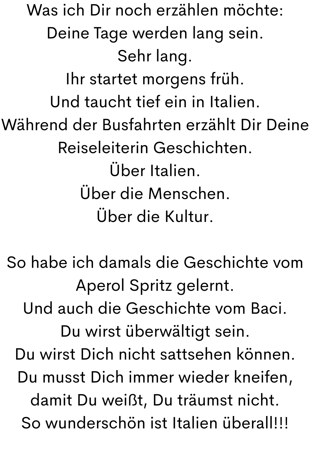 Was ich Dir noch erzählen möchte:
Deine Tage werden lang sein.
Sehr lang.
Ihr startet morgens früh.
Und taucht tief ein in Italien.
Während der Busfahrten erzählt Dir Deine Reiseleiterin Geschichten.
Über Italien.
Über die Menschen.
Über die Kultur.
So habe ich damals die Geschichte vom Aperol Spritz gelernt.
Und auch die Geschichte vom Baci.
Du wirst überwältigt sein.
Du wirst Dich nicht sattsehen können.
Du musst Dich immer wieder kneifen, damit Du weißt, Du träumst nicht.
So wunderschön ist Italien überall!!!
