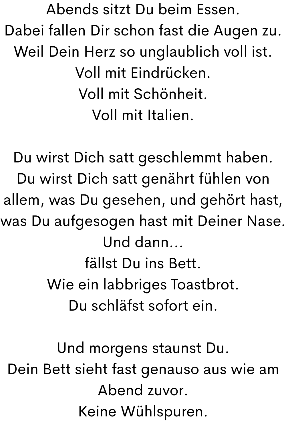 Abends sitzt Du beim Essen.
Dabei fallen Dir schon fast die Augen zu.
Weil Dein Herz so unglaublich voll ist.
Voll mit Eindrücken.
Voll mit Schönheit.
Voll mit Italien.
Du wirst Dich satt geschlemmt haben.
Du wirst Dich satt genährt fühlen von allem, was Du gesehen, und gehört hast, was Du aufgesogen hast mit Deiner Nase.
Und dann...
fällst Du ins Bett.
Wie ein labbriges Toastbrot.
Du schläfst sofort ein.
Und morgens staunst Du.
Dein Bett sieht fast genauso aus wie am Abend zuvor.
Keine Wühlspuren.
