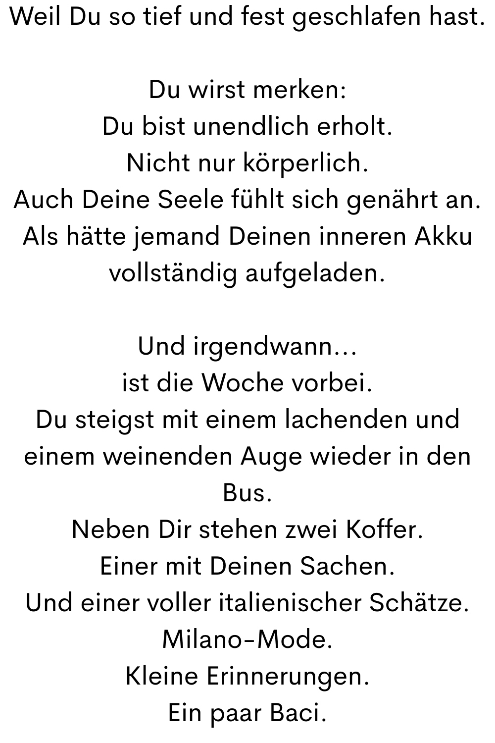 Weil Du so tief und fest geschlafen hast.
Du wirst merken:
Du bist unendlich erholt.
Nicht nur körperlich.
Auch Deine Seele fühlt sich genährt an.
Als hätte jemand Deinen inneren Akku vollständig aufgeladen.
Und irgendwann...
ist die Woche vorbei.
Du steigst mit einem lachenden und einem weinenden Auge wieder in den Bus.
Neben Dir stehen zwei Koffer.
Einer mit Deinen Sachen.
Und einer voller italienischer Schätze.
Milano-Mode.
Kleine Erinnerungen.
Ein paar Baci.
