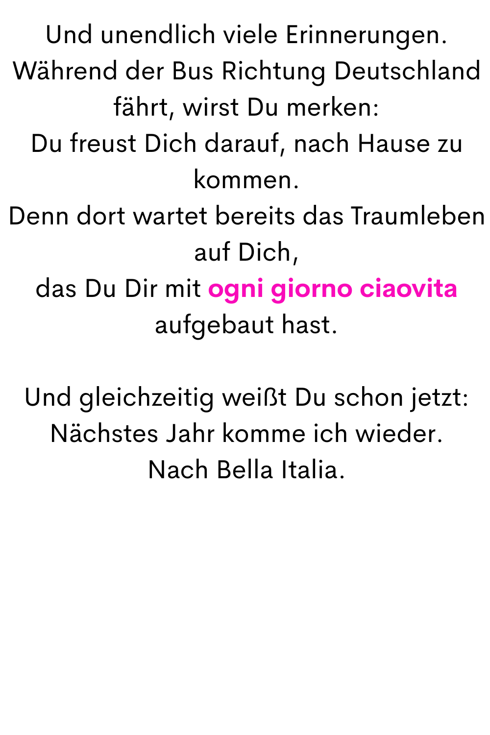 Und unendlich viele Erinnerungen.
Während der Bus Richtung Deutschland fährt, wirst Du merken:
Du freust Dich darauf, nach Hause zu kommen.
Denn dort wartet bereits das Traumleben auf Dich,
das Du Dir mit ogni giorno ciaovita aufgebaut hast.
Und gleichzeitig weißt Du schon jetzt:
Nächstes Jahr komme ich wieder.
Nach Bella Italia.
