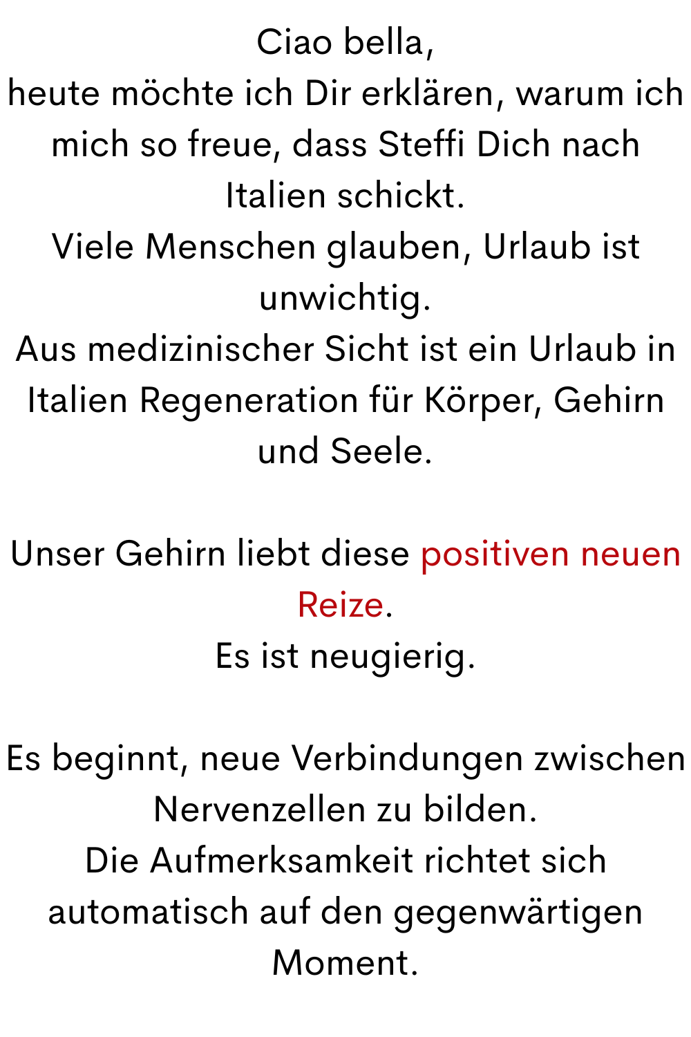 Ciao bella,
heute möchte ich Dir erklären, warum ich mich so freue, dass Steffi Dich nach Italien schickt.
Viele Menschen glauben, Urlaub ist unwichtig.
Aus medizinischer Sicht ist ein Urlaub in Italien Regeneration für Körper, Gehirn und Seele.
Unser Gehirn liebt diese positiven neuen Reize.
Es ist neugierig.
Es beginnt, neue Verbindungen zwischen Nervenzellen zu bilden.
Die Aufmerksamkeit richtet sich automatisch auf den gegenwärtigen Moment.
