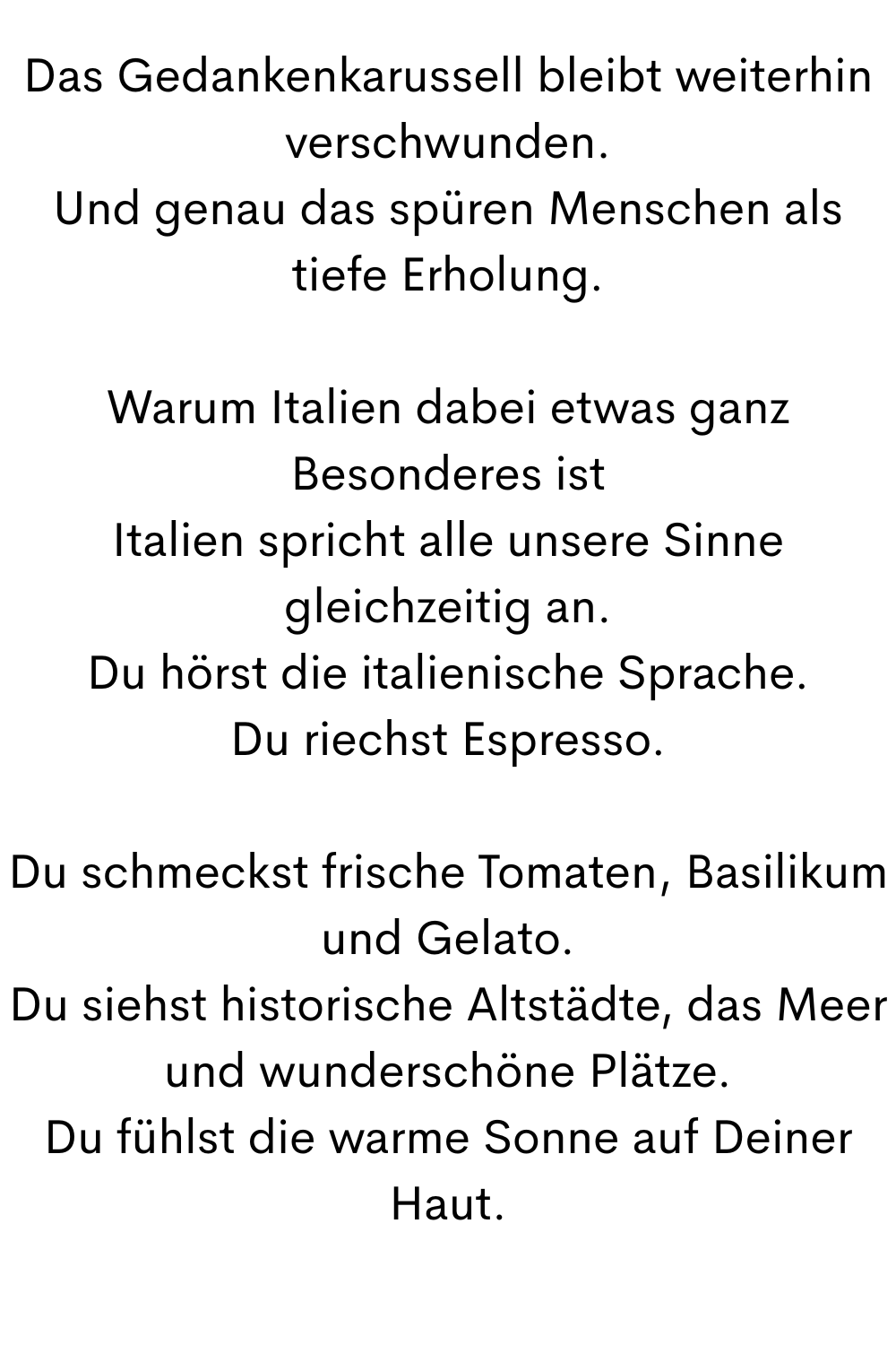 Das Gedankenkarussell bleibt weiterhin verschwunden.
Und genau das spüren Menschen als tiefe Erholung.
Warum Italien dabei etwas ganz Besonderes ist
Italien spricht alle unsere Sinne gleichzeitig an.
Du hörst die italienische Sprache.
Du riechst Espresso.
Du schmeckst frische Tomaten, Basilikum und Gelato.
Du siehst historische Altstädte, das Meer und wunderschöne Plätze.
Du fühlst die warme Sonne auf Deiner Haut.
