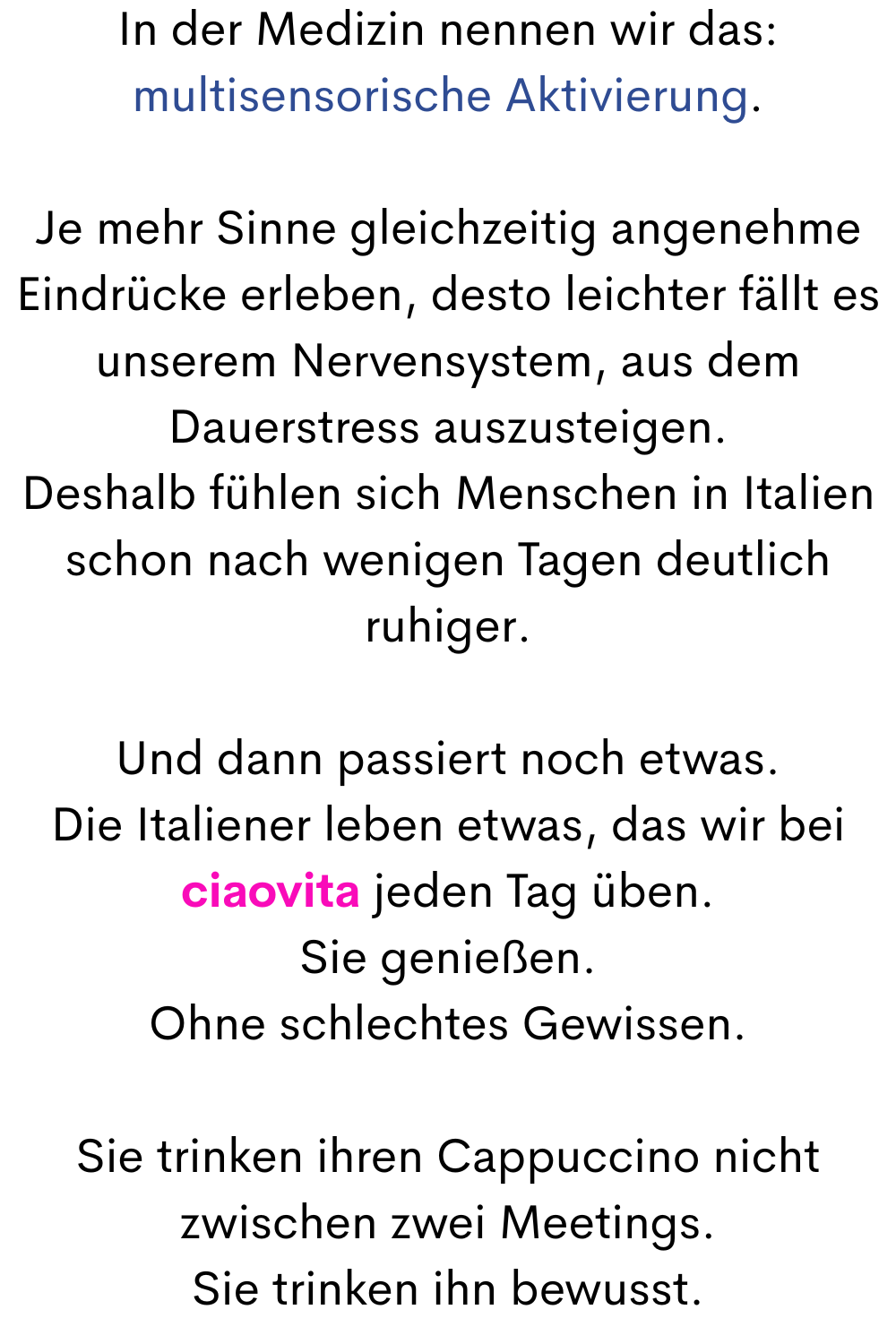 In der Medizin nennen wir das:
multisensorische Aktivierung.
Je mehr Sinne gleichzeitig angenehme Eindrücke erleben, desto leichter fällt es unserem Nervensystem, aus dem Dauerstress auszusteigen.
Deshalb fühlen sich Menschen in Italien schon nach wenigen Tagen deutlich ruhiger.
Und dann passiert noch etwas.
Die Italiener leben etwas, das wir bei ciaovita jeden Tag üben.
Sie genießen.
Ohne schlechtes Gewissen.
Sie trinken ihren Cappuccino nicht zwischen zwei Meetings.
Sie trinken ihn bewusst.
