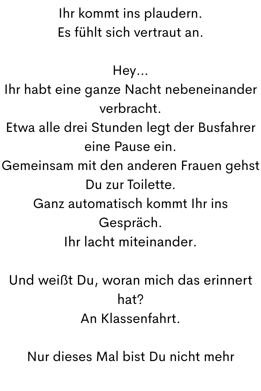 Ihr kommt ins plaudern.
Es fühlt sich vertraut an.
Hey…
Ihr habt eine ganze Nacht nebeneinander verbracht.
Etwa alle drei Stunden legt der Busfahrer eine Pause ein.
Gemeinsam mit den anderen Frauen gehst Du zur Toilette.
Ganz automatisch kommt Ihr ins Gespräch.
Ihr lacht miteinander.
Und weißt Du, woran mich das erinnert hat?
An Klassenfahrt.
Nur dieses Mal bist Du nicht mehr
