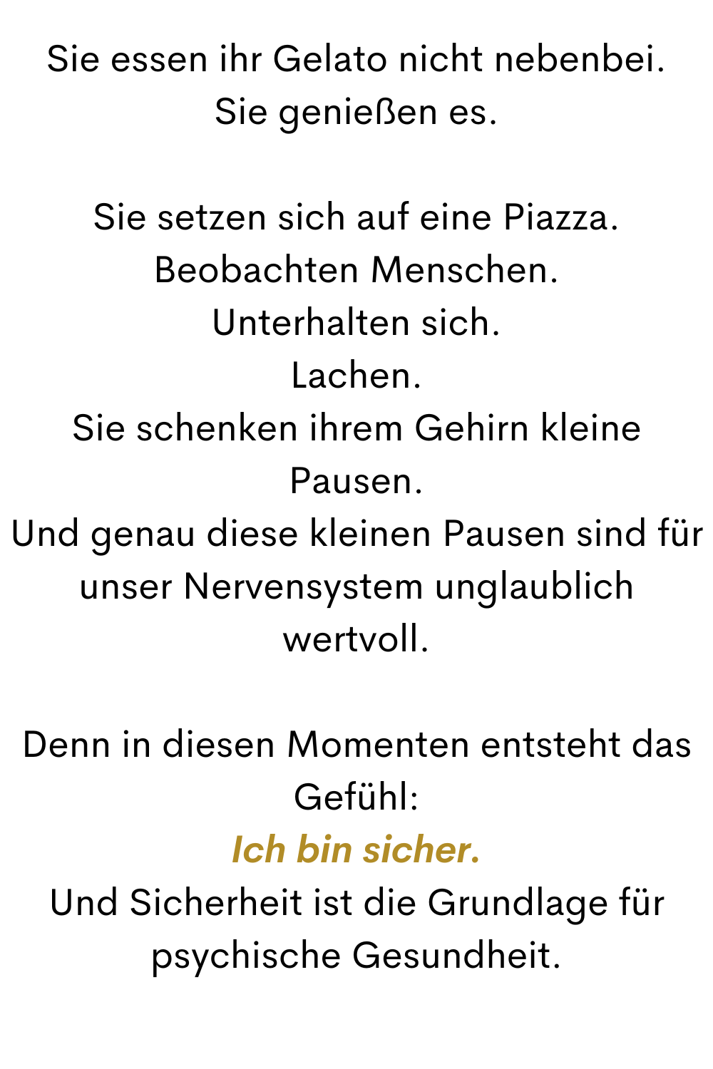 Sie essen ihr Gelato nicht nebenbei.
Sie genießen es.
Sie setzen sich auf eine Piazza.
Beobachten Menschen.
Unterhalten sich.
Lachen.
Sie schenken ihrem Gehirn kleine Pausen.
Und genau diese kleinen Pausen sind für unser Nervensystem unglaublich wertvoll.
Denn in diesen Momenten entsteht das Gefühl:
Ich bin sicher.
Und Sicherheit ist die Grundlage für psychische Gesundheit.
