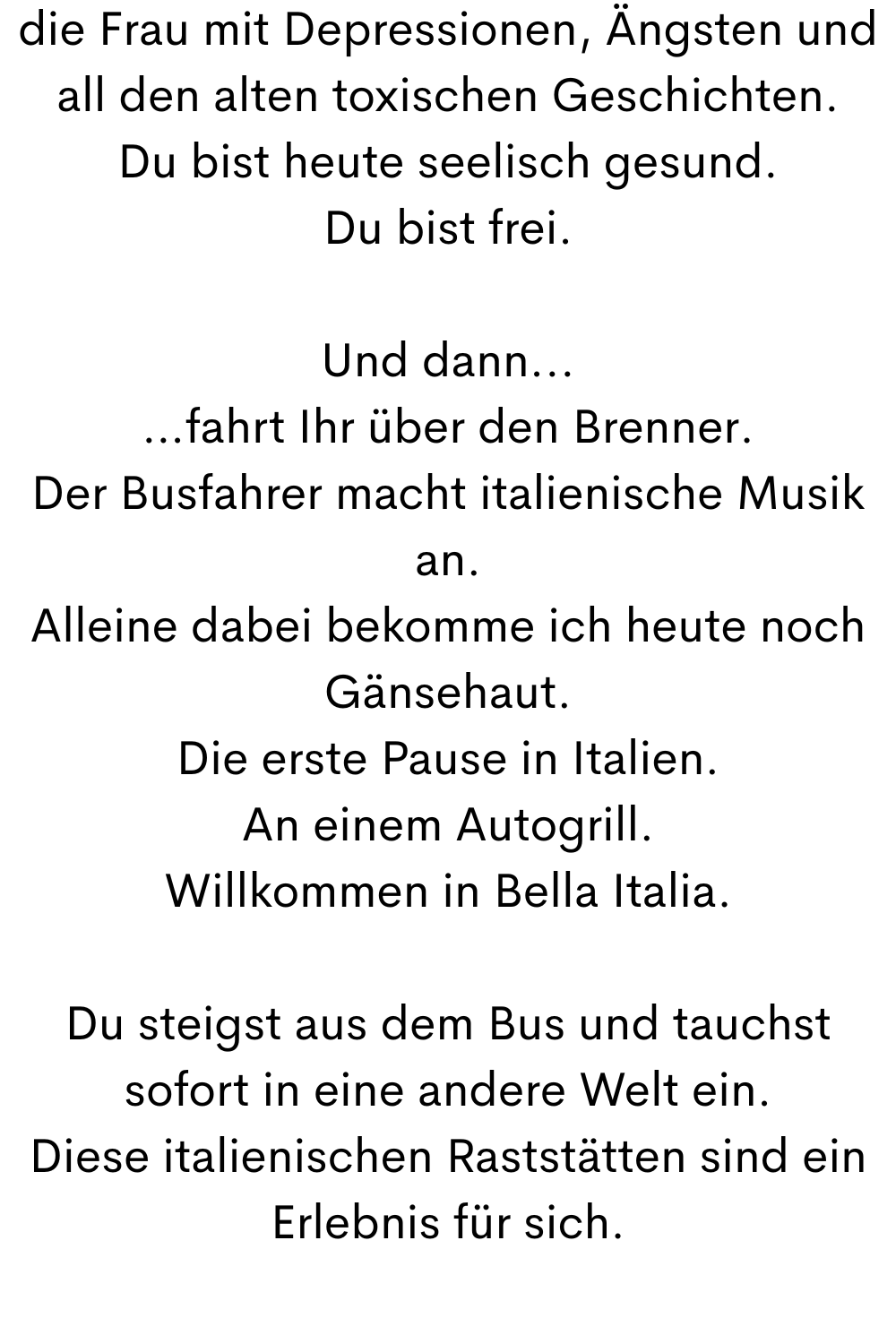 die Frau mit Depressionen, Ängsten und all den alten toxischen Geschichten.
Du bist heute seelisch gesund.
Du bist frei.
Und dann...
…fahrt Ihr über den Brenner.
Der Busfahrer macht italienische Musik an.
Alleine dabei bekomme ich heute noch Gänsehaut.
Die erste Pause in Italien.
An einem Autogrill.
Willkommen in Bella Italia.
Du steigst aus dem Bus und tauchst sofort in eine andere Welt ein.
Diese italienischen Raststätten sind ein Erlebnis für sich.

