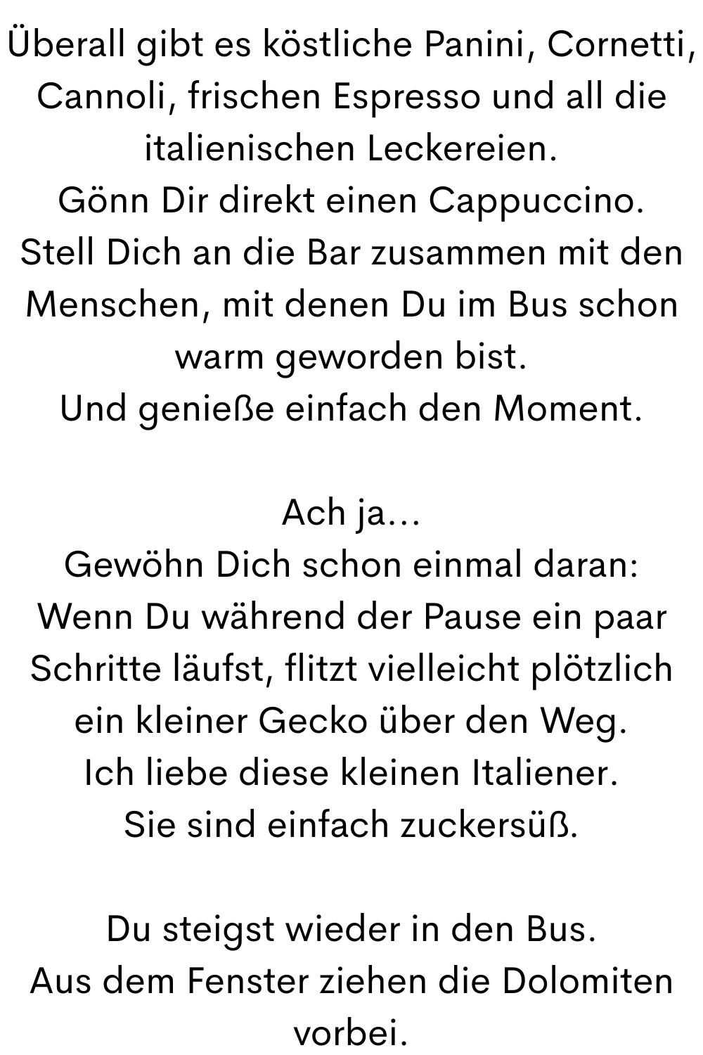 Überall gibt es köstliche Panini, Cornetti, Cannoli, frischen Espresso und all die italienischen Leckereien.
Gönn Dir direkt einen Cappuccino.
Stell Dich an die Bar zusammen mit den Menschen, mit denen Du im Bus schon warm geworden bist.
Und genieße einfach den Moment.
Ach ja...
Gewöhn Dich schon einmal daran:
Wenn Du während der Pause ein paar Schritte läufst, flitzt vielleicht plötzlich ein kleiner Gecko über den Weg.
Ich liebe diese kleinen Italiener.
Sie sind einfach zuckersüß.
Du steigst wieder in den Bus.
Aus dem Fenster ziehen die Dolomiten vorbei.
