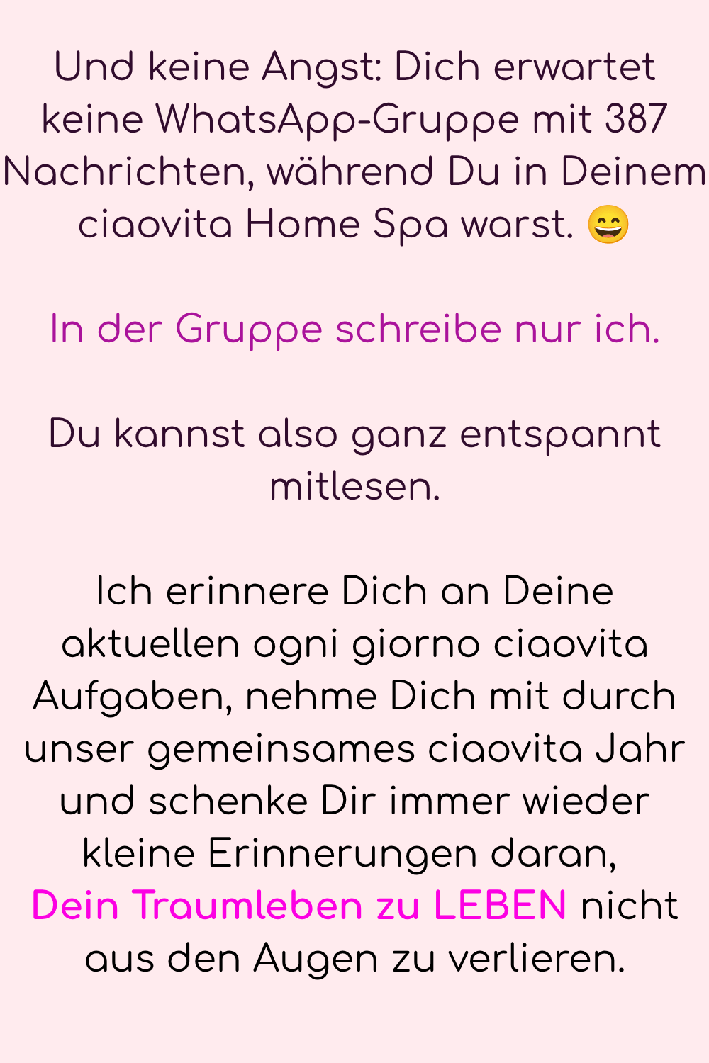 Und keine Angst: Dich erwartet keine WhatsApp-Gruppe mit 387 Nachrichten, während Du in Deinem ciaovita Home Spa warst. ?
In der Gruppe schreibe nur ich.
Du kannst also ganz entspannt mitlesen.
Ich erinnere Dich an Deine aktuellen ogni giorno ciaovita Aufgaben, nehme Dich mit durch unser gemeinsames ciaovita Jahr und schenke Dir immer wieder kleine Erinnerungen daran, 
Dein Traumleben zu LEBEN nicht aus den Augen zu verlieren.