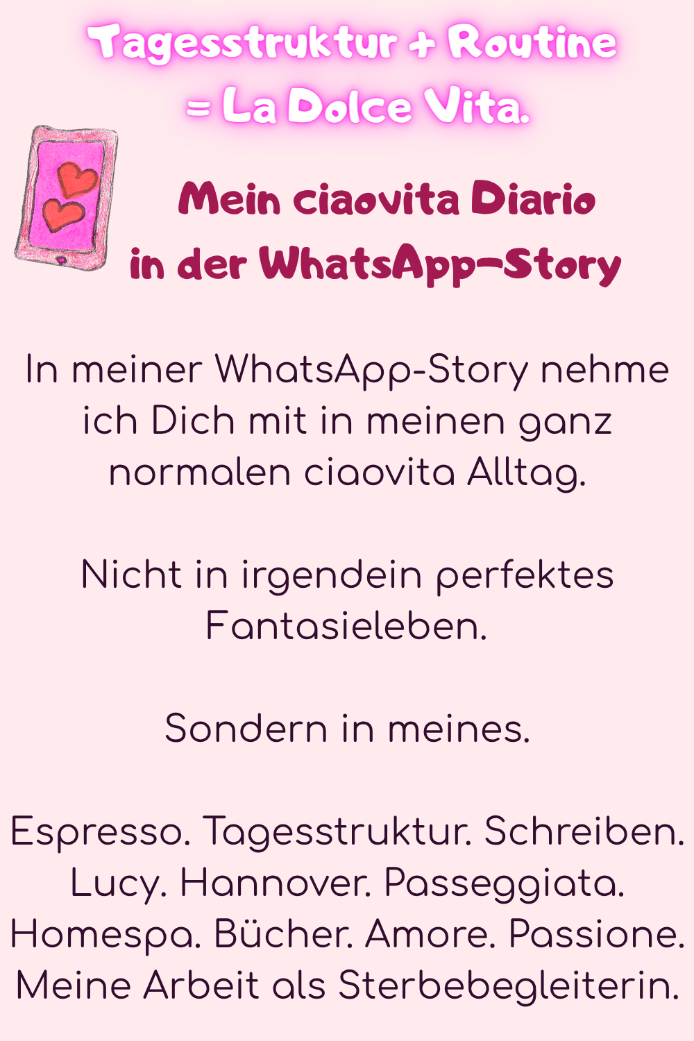 Tagesstruktur + Routine
 = La Dolce Vita.
 Mein ciaovita Diario
     in der WhatsApp-Story
In meiner WhatsApp-Story nehme ich Dich mit in meinen ganz normalen ciaovita Alltag.
Nicht in irgendein perfektes Fantasieleben.
Sondern in meines.
Espresso. Tagesstruktur. Schreiben. Lucy. Hannover. Passeggiata. Homespa. Bücher. Amore. Passione. Meine Arbeit als Sterbebegleiterin.
