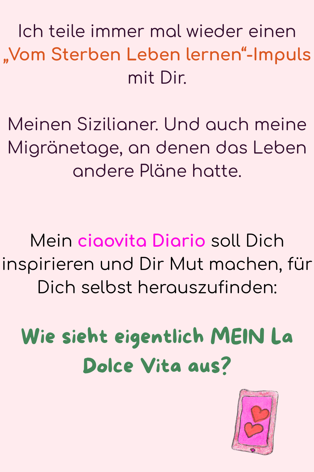 Ich teile immer mal wieder einen „Vom Sterben Leben lernen“-Impuls mit Dir.
Meinen Sizilianer. Und auch meine Migränetage, an denen das Leben andere Pläne hatte.
Mein ciaovita Diario soll Dich inspirieren und Dir Mut machen, für Dich selbst herauszufinden:
Wie sieht eigentlich MEIN La Dolce Vita aus?
