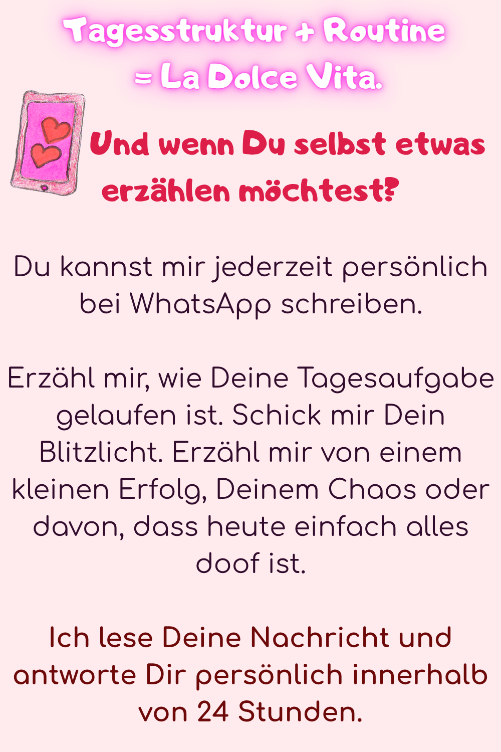 Und wenn Du selbst etwas erzählen möchtest?
Du kannst mir jederzeit persönlich bei WhatsApp schreiben.
Erzähl mir, wie Deine Tagesaufgabe gelaufen ist. Schick mir Dein Blitzlicht. Erzähl mir von einem kleinen Erfolg, Deinem Chaos oder davon, dass heute einfach alles doof ist.
Ich lese Deine Nachricht und antworte Dir persönlich innerhalb von 24 Stunden.