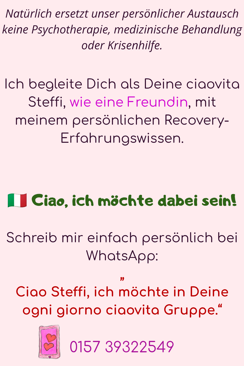 Natürlich ersetzt unser persönlicher Austausch keine Psychotherapie, medizinische Behandlung oder Krisenhilfe.
Ich begleite Dich als Deine ciaovita Steffi, wie eine Freundin, mit meinem persönlichen Recovery-Erfahrungswissen.
?? Ciao, ich möchte dabei sein!
Schreib mir einfach persönlich bei WhatsApp:
„
Ciao Steffi, ich möchte in Deine ogni giorno ciaovita Gruppe.“
0157 39322549
