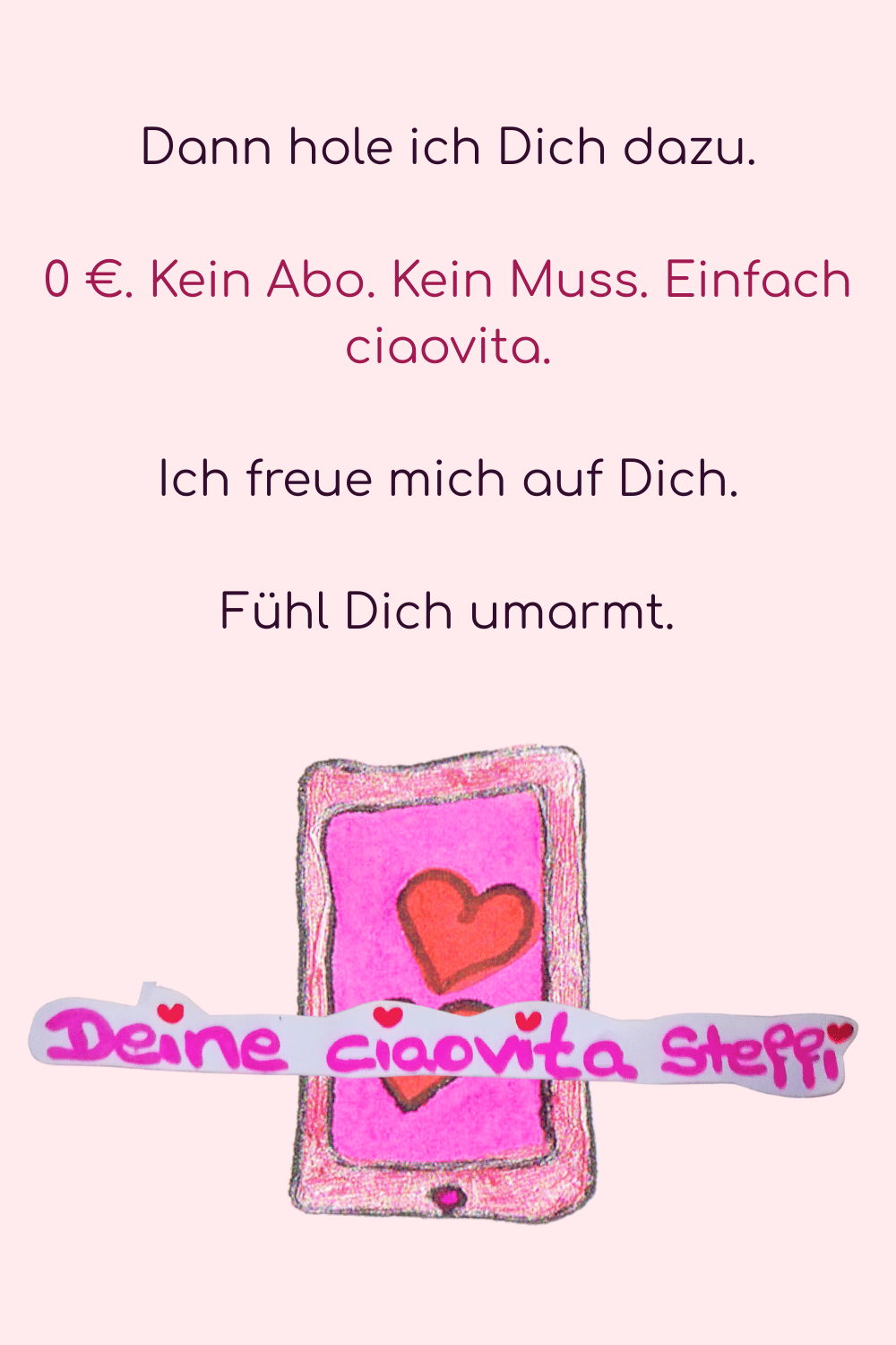 Dann hole ich Dich dazu.
0 €. Kein Abo. Kein Muss. Einfach ciaovita.
Ich freue mich auf Dich.
Fühl Dich umarmt.
Deine ciaovita Steffi