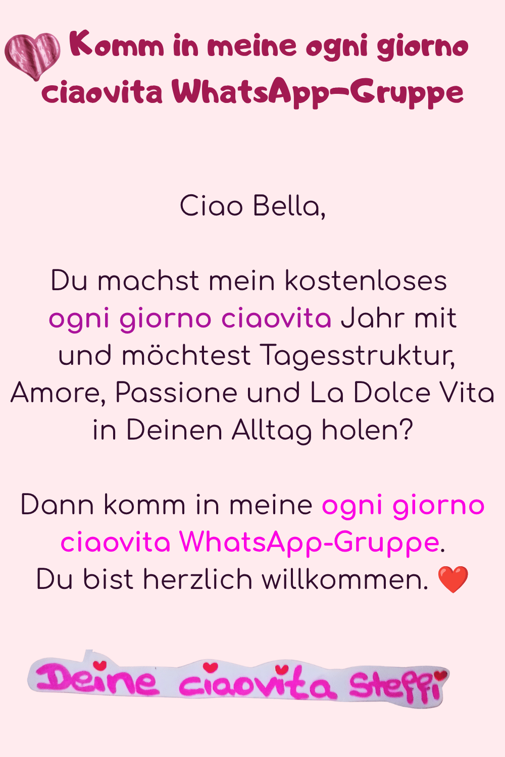   Komm in meine ogni giorno      ciaovita WhatsApp-Gruppe
Ciao Bella,
Du machst mein kostenloses 
ogni giorno ciaovita Jahr mit
 und möchtest Tagesstruktur, Amore, Passione und La Dolce Vita in Deinen Alltag holen?
Dann komm in meine ogni giorno ciaovita WhatsApp-Gruppe.
Du bist herzlich willkommen. ❤️
Deine ciaovita Steffi.