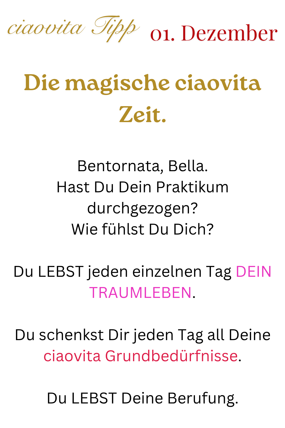 ciaovita Tipp   01. Dezember
Die magische ciaovita Zeit.
Bentornata, Bella.
Hast Du Dein Praktikum durchgezogen?
Wie fühlst Du Dich?
Du LEBST jeden einzelnen Tag DEIN TRAUMLEBEN.
Du schenkst Dir jeden Tag all Deine ciaovita Grundbedürfnisse.
Du LEBST Deine Berufung.