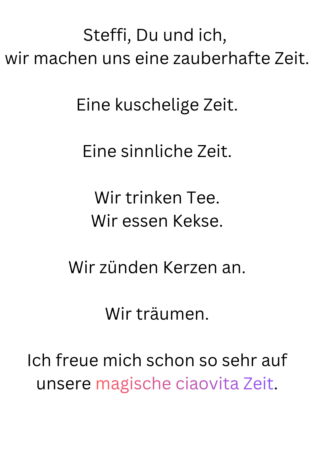 Steffi, Du und ich, 
wir machen uns eine zauberhafte Zeit.
Eine kuschelige Zeit.
Eine sinnliche Zeit.
Wir trinken Tee.
Wir essen Kekse.
Wir zünden Kerzen an.
Wir träumen.
Ich freue mich schon so sehr auf unsere magische ciaovita Zeit.

