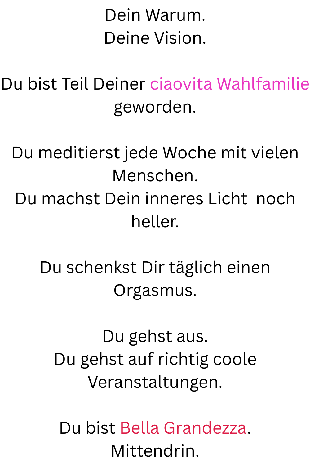 Dein Warum.
Deine Vision.
Du bist Teil Deiner ciaovita Wahlfamilie geworden.
Du meditierst jede Woche mit vielen Menschen.
Du machst Dein inneres Licht  noch heller.
Du schenkst Dir täglich einen Orgasmus.
Du gehst aus.
Du gehst auf richtig coole Veranstaltungen.
Du bist Bella Grandezza.
Mittendrin.
