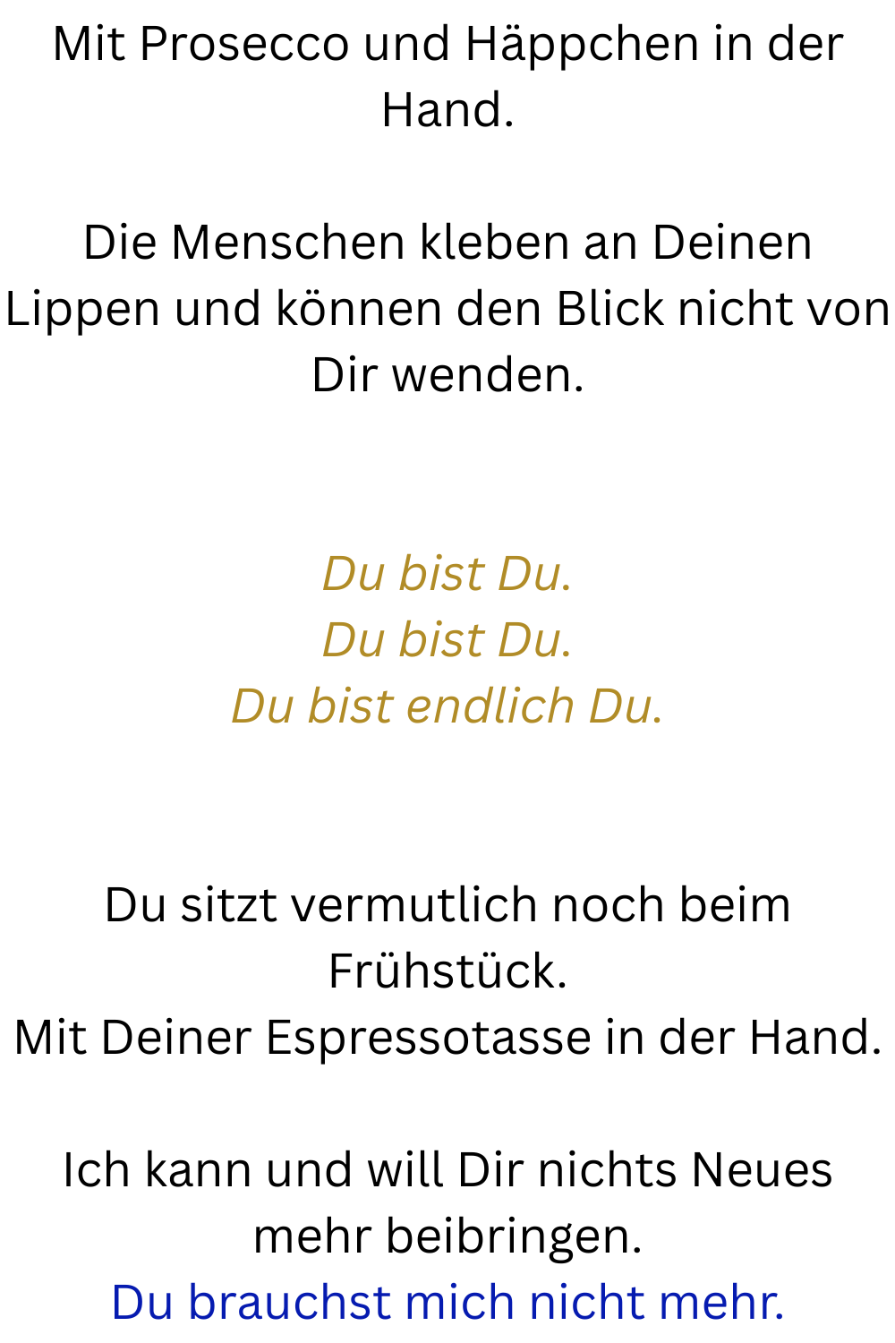 Mit Prosecco und Häppchen in der Hand.
Die Menschen kleben an Deinen Lippen und können den Blick nicht von Dir wenden.
Du bist Du.
Du bist Du.
Du bist endlich Du.
Du sitzt vermutlich noch beim Frühstück.
Mit Deiner Espressotasse in der Hand.
Ich kann und will Dir nichts Neues mehr beibringen.
Du brauchst mich nicht mehr.
