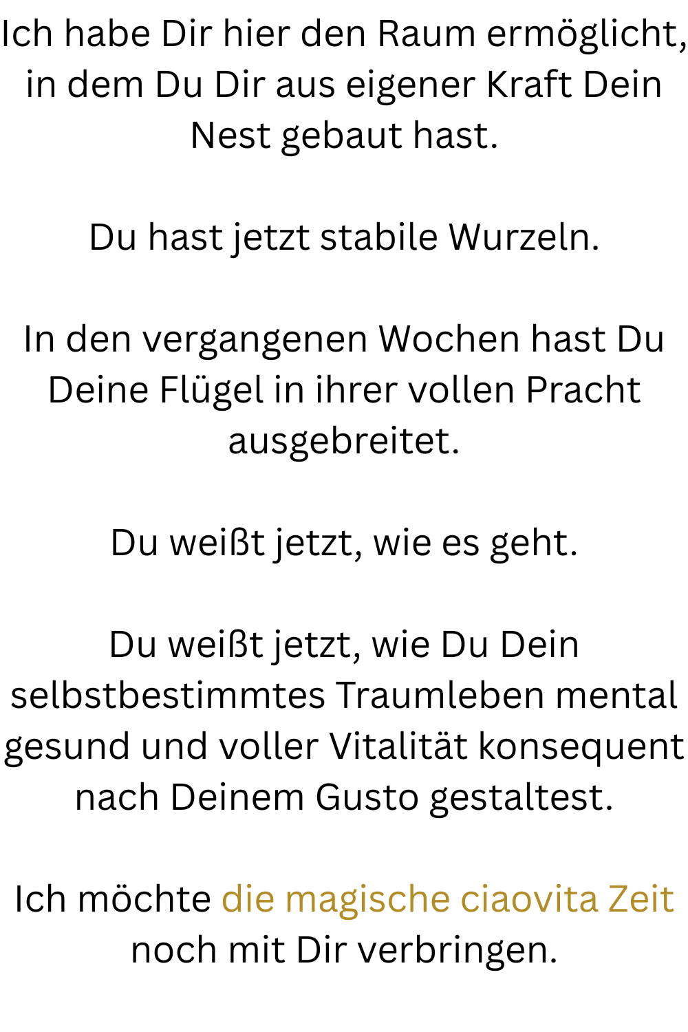 Ich habe Dir hier den Raum ermöglicht, in dem Du Dir aus eigener Kraft Dein Nest gebaut hast.
Du hast jetzt stabile Wurzeln.
In den vergangenen Wochen hast Du Deine Flügel in ihrer vollen Pracht ausgebreitet.
Du weißt jetzt, wie es geht.
Du weißt jetzt, wie Du Dein selbstbestimmtes Traumleben mental gesund und voller Vitalität konsequent nach Deinem Gusto gestaltest.
Ich möchte die magische ciaovita Zeit noch mit Dir verbringen.
