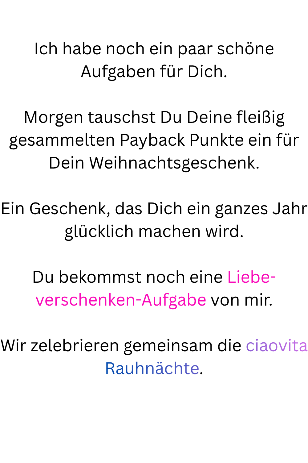 Ich habe noch ein paar schöne Aufgaben für Dich.
Morgen tauschst Du Deine fleißig gesammelten Payback Punkte ein für Dein Weihnachtsgeschenk.
Ein Geschenk, das Dich ein ganzes Jahr glücklich machen wird.
Du bekommst noch eine Liebe-verschenken-Aufgabe von mir.
Wir zelebrieren gemeinsam die ciaovita Rauhnächte.
