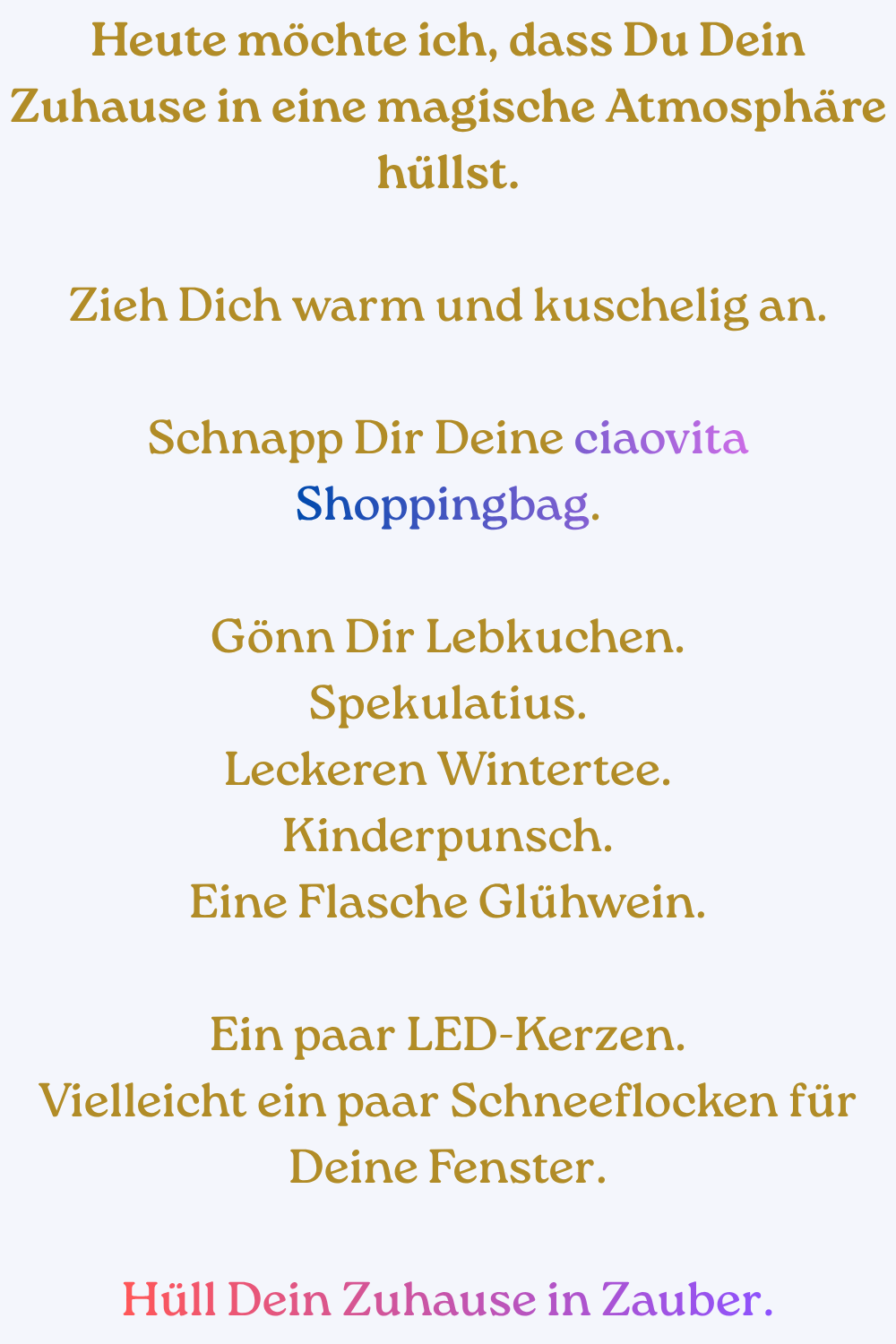 Heute möchte ich, dass Du Dein Zuhause in eine magische Atmosphäre hüllst.
Zieh Dich warm und kuschelig an.
Schnapp Dir Deine ciaovita Shoppingbag.
Gönn Dir Lebkuchen.
Spekulatius.
Leckeren Wintertee.
Kinderpunsch.
Eine Flasche Glühwein.
Ein paar LED-Kerzen.
Vielleicht ein paar Schneeflocken für Deine Fenster.
Hüll Dein Zuhause in Zauber.
