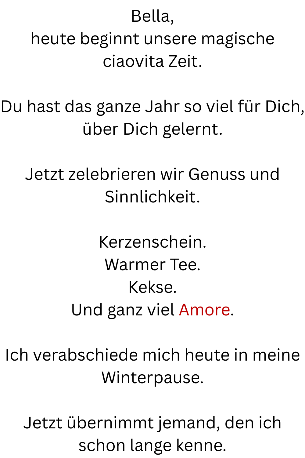 Bella,
heute beginnt unsere magische ciaovita Zeit.
Du hast das ganze Jahr so viel für Dich, über Dich gelernt.
Jetzt zelebrieren wir Genuss und Sinnlichkeit.
Kerzenschein.
Warmer Tee.
Kekse.
Und ganz viel Amore.
Ich verabschiede mich heute in meine Winterpause.
Jetzt übernimmt jemand, den ich schon lange kenne.
