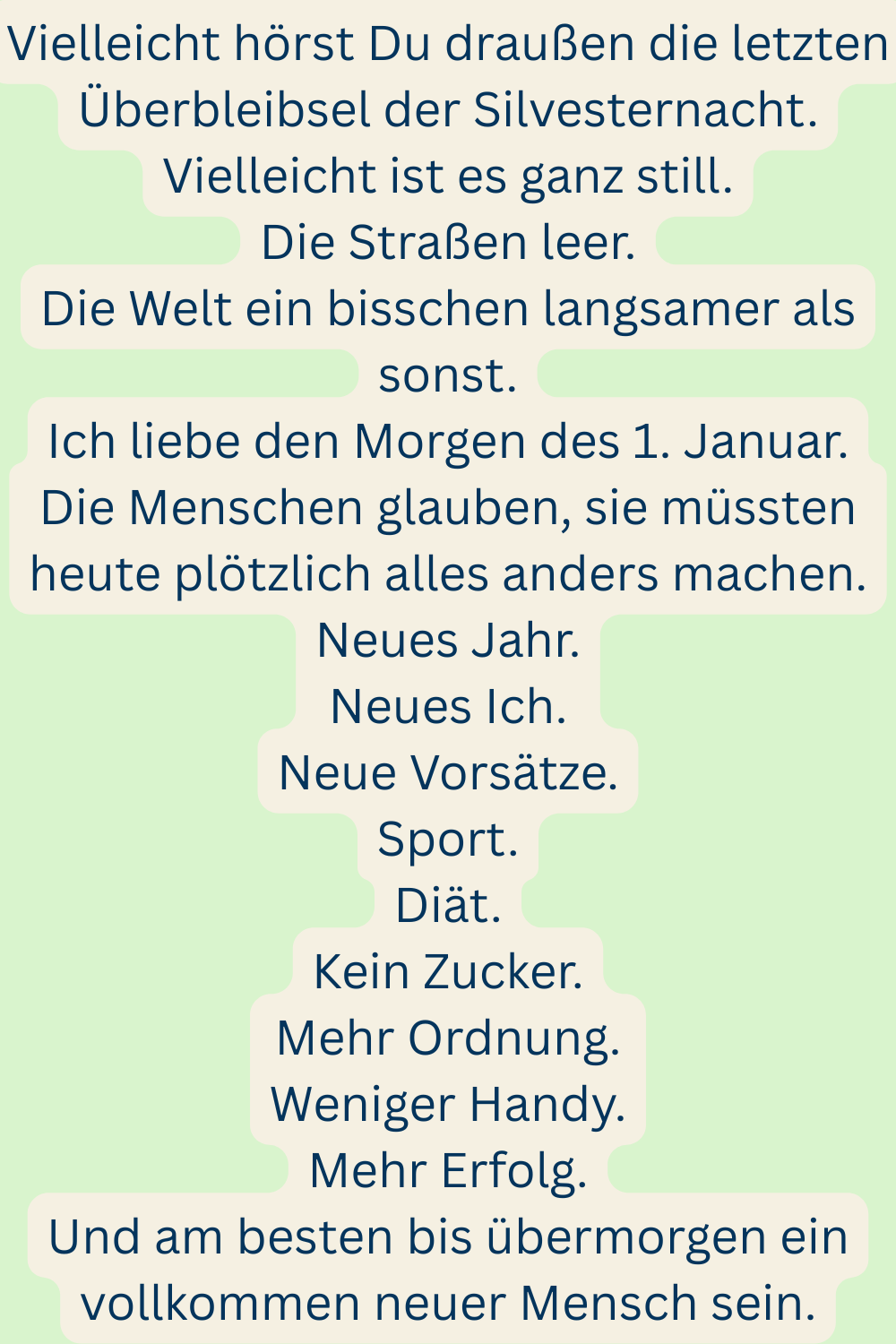 Vielleicht hörst Du draußen die letzten Überbleibsel der Silvesternacht.
Vielleicht ist es ganz still.
Die Straßen leer.
Die Welt ein bisschen langsamer als sonst.
Ich liebe den Morgen des 1. Januar.
Die Menschen glauben, sie müssten heute plötzlich alles anders machen.
Neues Jahr.
Neues Ich.
Neue Vorsätze.
Sport.
Diät.
Kein Zucker.
Mehr Ordnung.
Weniger Handy.
Mehr Erfolg.
Und am besten bis übermorgen ein vollkommen neuer Mensch sein.