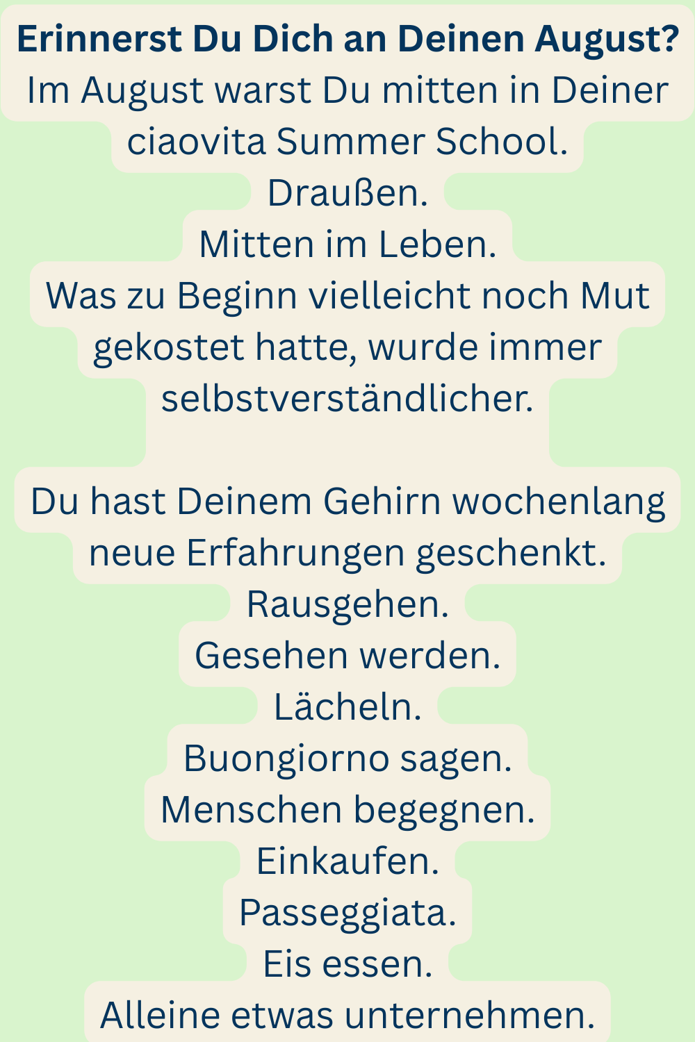 Erinnerst Du Dich an Deinen August?
Im August warst Du mitten in Deiner ciaovita Summer School.
Draußen.
Mitten im Leben.
Was zu Beginn vielleicht noch Mut gekostet hatte, wurde immer selbstverständlicher.
Du hast Deinem Gehirn wochenlang neue Erfahrungen geschenkt.
Rausgehen.
Gesehen werden.
Lächeln.
Buongiorno sagen.
Menschen begegnen.
Einkaufen.
Passeggiata.
Eis essen.
Alleine etwas unternehmen.