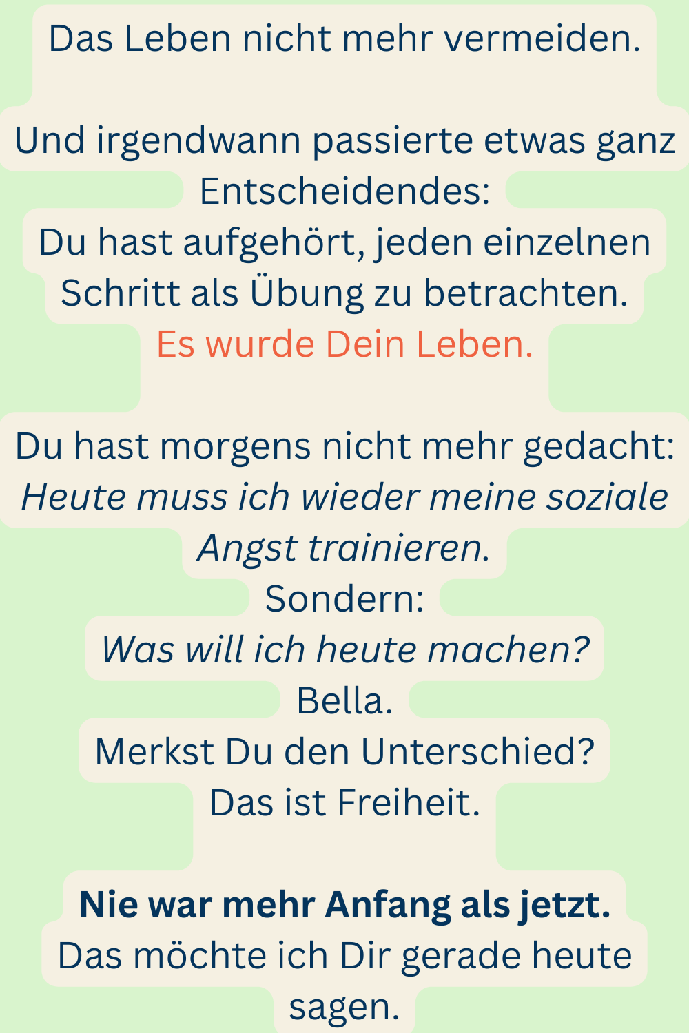Das Leben nicht mehr vermeiden.
Und irgendwann passierte etwas ganz Entscheidendes:
Du hast aufgehört, jeden einzelnen Schritt als Übung zu betrachten.
Es wurde Dein Leben.
Du hast morgens nicht mehr gedacht:
Heute muss ich wieder meine soziale Angst trainieren.
Sondern:
Was will ich heute machen?
Bella.
Merkst Du den Unterschied?
Das ist Freiheit.
Nie war mehr Anfang als jetzt.
Das möchte ich Dir gerade heute sagen.
