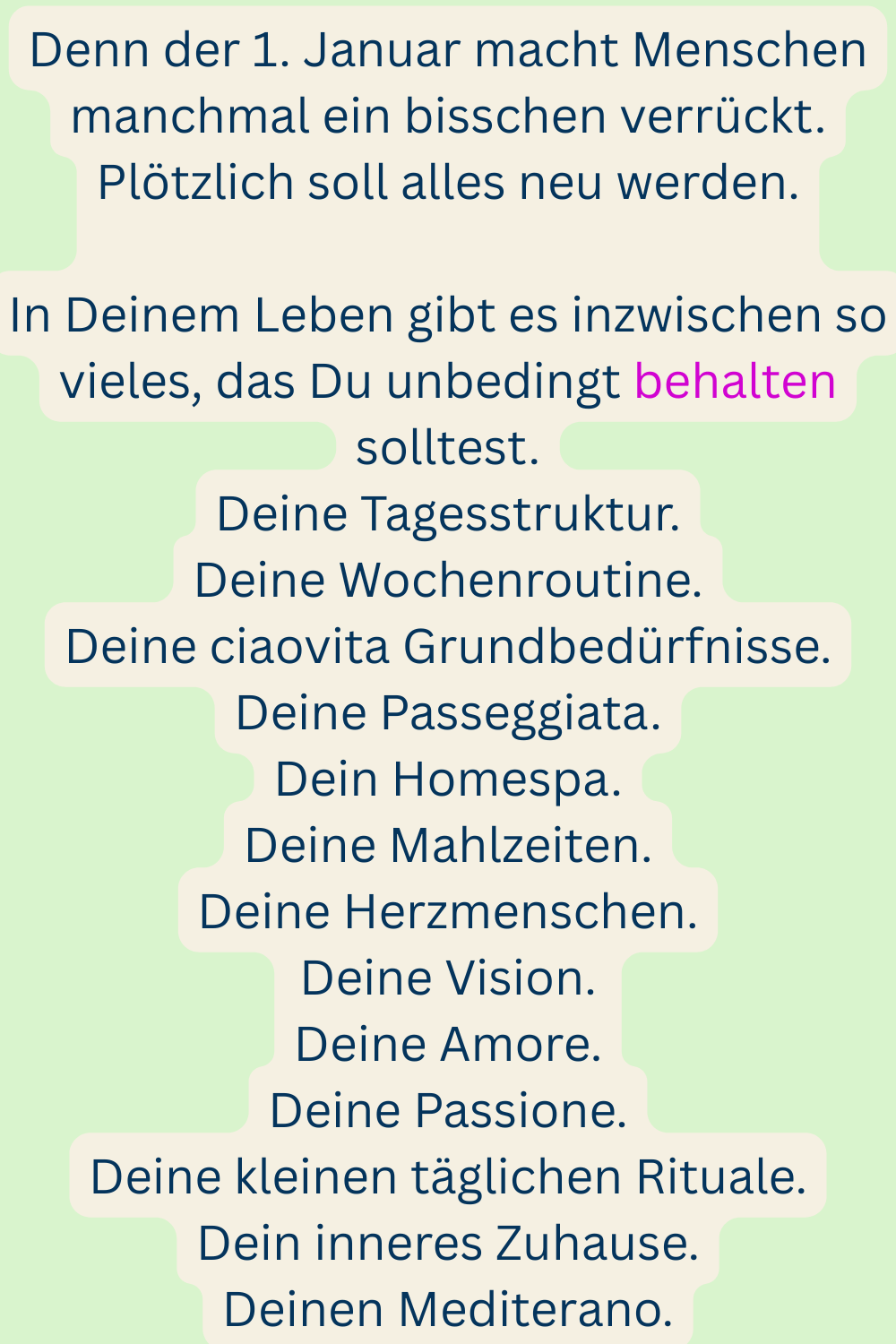 Denn der 1. Januar macht Menschen manchmal ein bisschen verrückt.
Plötzlich soll alles neu werden.
In Deinem Leben gibt es inzwischen so vieles, das Du unbedingt behalten solltest.
Deine Tagesstruktur.
Deine Wochenroutine.
Deine ciaovita Grundbedürfnisse.
Deine Passeggiata.
Dein Homespa.
Deine Mahlzeiten.
Deine Herzmenschen.
Deine Vision.
Deine Amore.
Deine Passione.
Deine kleinen täglichen Rituale.
Dein inneres Zuhause.
Deinen Mediterano.