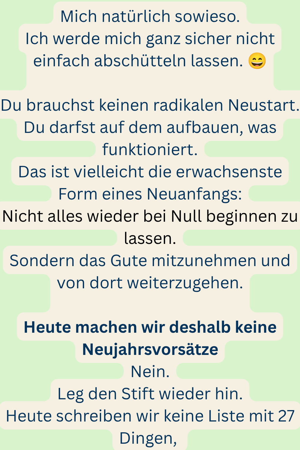 Mich natürlich sowieso.
Ich werde mich ganz sicher nicht einfach abschütteln lassen.
Du brauchst keinen radikalen Neustart.
Du darfst auf dem aufbauen, was funktioniert.
Das ist vielleicht die erwachsenste Form eines Neuanfangs:
Nicht alles wieder bei Null beginnen zu lassen.
Sondern das Gute mitzunehmen und von dort weiterzugehen.
Heute machen wir deshalb keine Neujahrsvorsätze
Nein.
Leg den Stift wieder hin.
Heute schreiben wir keine Liste mit 27 Dingen,