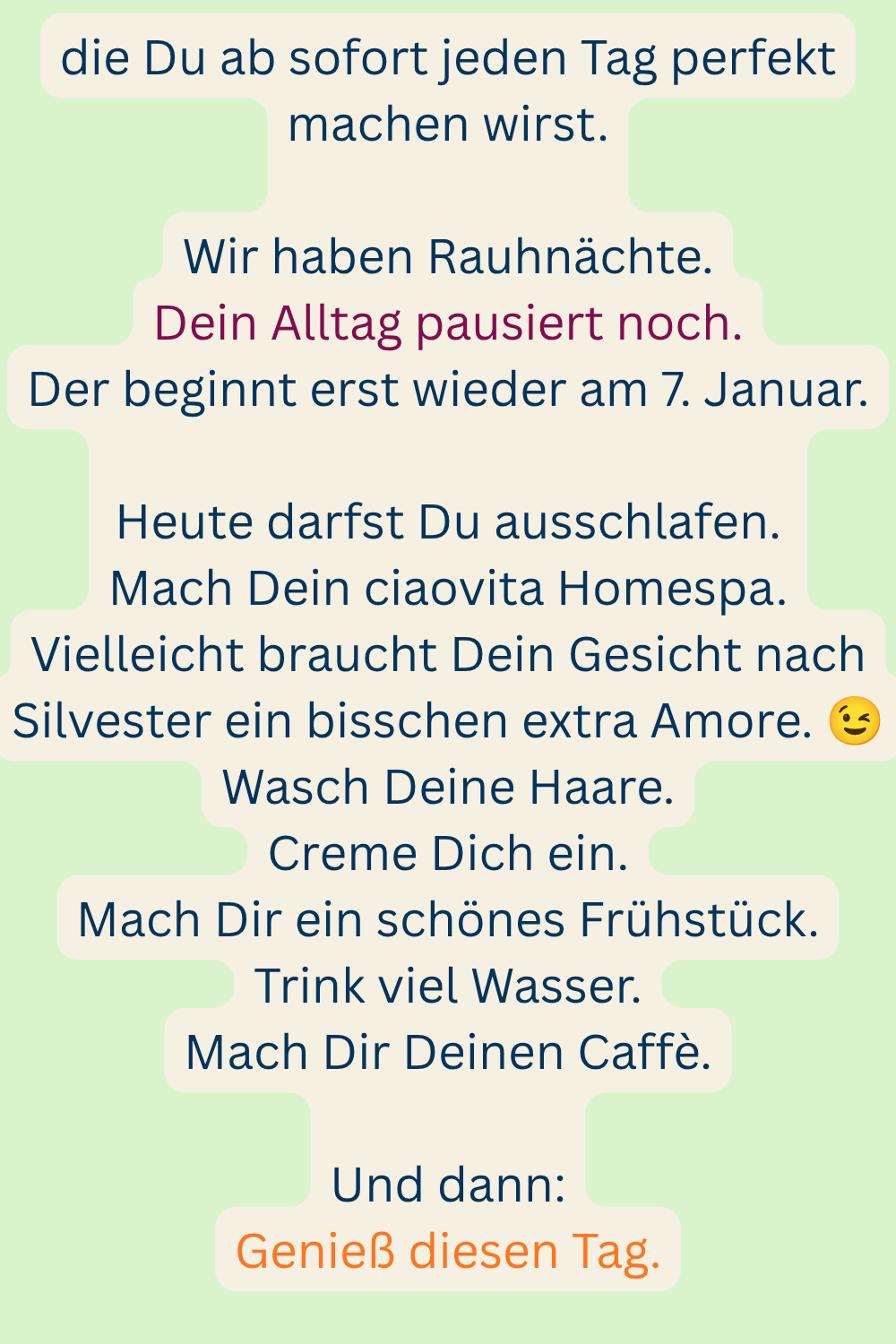 die Du ab sofort jeden Tag perfekt machen wirst.
Wir haben Rauhnächte.
Dein Alltag pausiert noch.
Der beginnt erst wieder am 7. Januar.
Heute darfst Du ausschlafen.
Mach Dein ciaovita Homespa.
Vielleicht braucht Dein Gesicht nach Silvester ein bisschen extra Amore.
Wasch Deine Haare.
Creme Dich ein.
Mach Dir ein schönes Frühstück.
Trink viel Wasser.
Mach Dir Deinen Caffè.
Und dann:
Genieß diesen Tag.