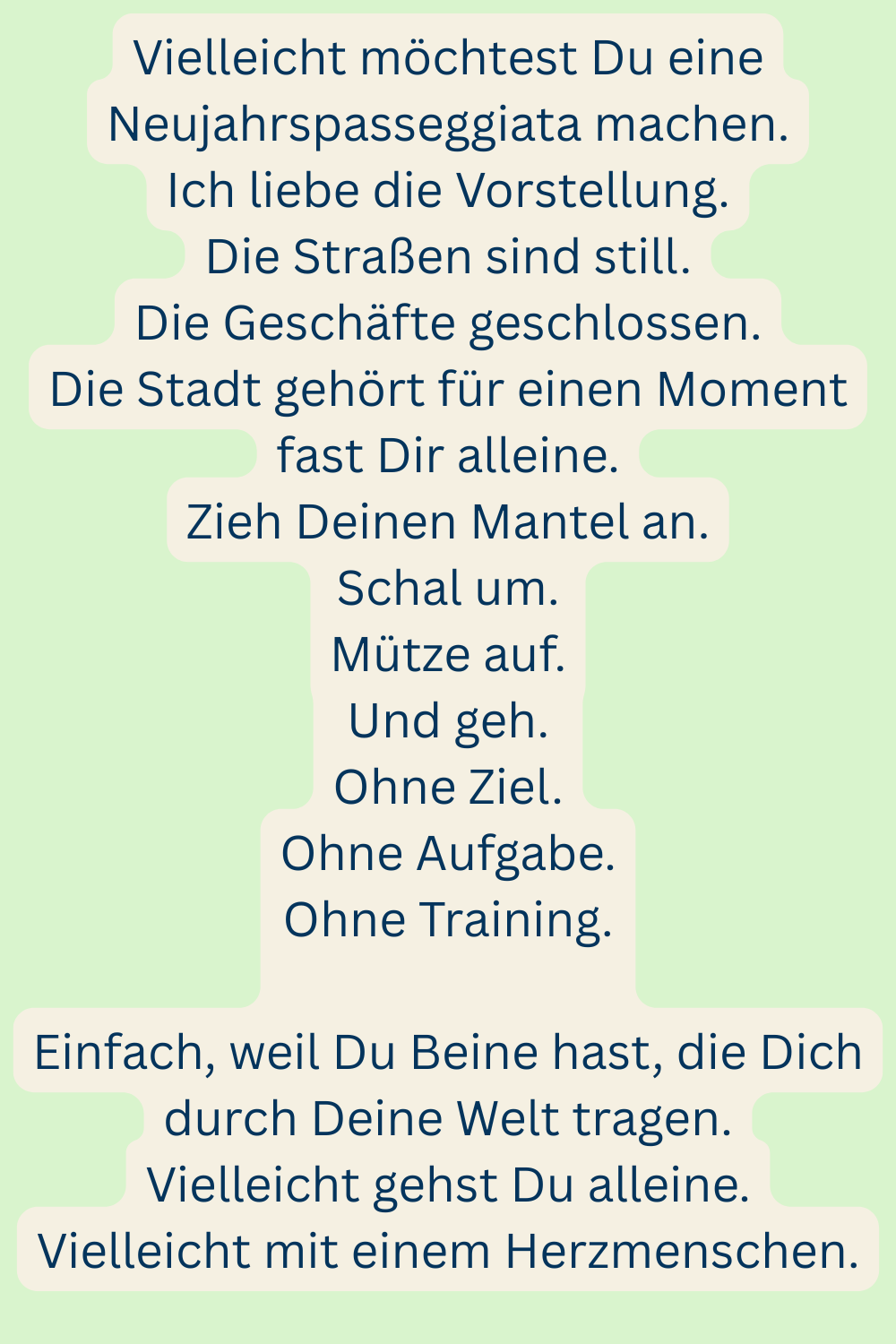 Vielleicht möchtest Du eine Neujahrspasseggiata machen.
Ich liebe die Vorstellung.
Die Straßen sind still.
Die Geschäfte geschlossen.
Die Stadt gehört für einen Moment fast Dir alleine.
Zieh Deinen Mantel an.
Schal um.
Mütze auf.
Und geh.
Ohne Ziel.
Ohne Aufgabe.
Ohne Training.
Einfach, weil Du Beine hast, die Dich durch Deine Welt tragen.
Vielleicht gehst Du alleine.
Vielleicht mit einem Herzmenschen.