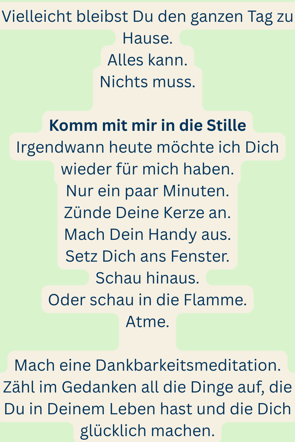 Vielleicht bleibst Du den ganzen Tag zu Hause.
Alles kann.
Nichts muss.
Komm mit mir in die Stille
Irgendwann heute möchte ich Dich wieder für mich haben.
Nur ein paar Minuten.
Zünde Deine Kerze an.
Mach Dein Handy aus.
Setz Dich ans Fenster.
Schau hinaus.
Oder schau in die Flamme.
Atme.
Mach eine Dankbarkeitsmeditation.
Zähl im Gedanken all die Dinge auf, die Du in Deinem Leben hast und die Dich glücklich machen.