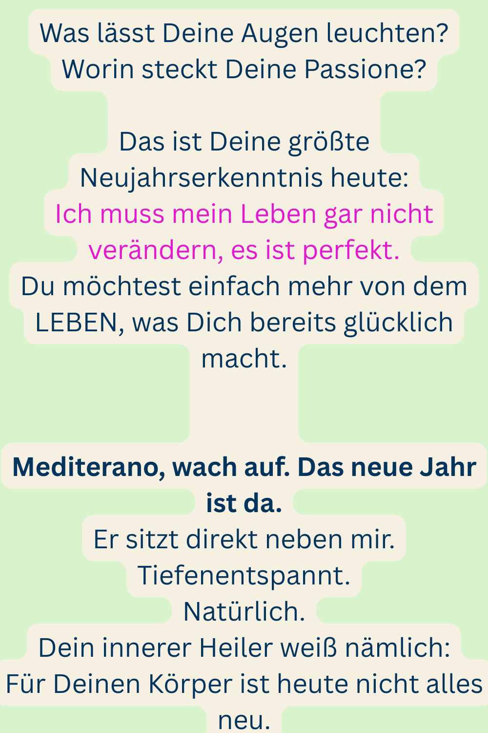 Was lässt Deine Augen leuchten?
Worin steckt Deine Passione?
Das ist Deine größte Neujahrserkenntnis heute:
Ich muss mein Leben gar nicht verändern, es ist perfekt.
Du möchtest einfach mehr von dem LEBEN, was Dich bereits glücklich macht.
Mediterano, wach auf. Das neue Jahr ist da.
Er sitzt direkt neben mir.
Tiefenentspannt.
Natürlich.
Dein innerer Heiler weiß nämlich:
Für Deinen Körper ist heute nicht alles neu.