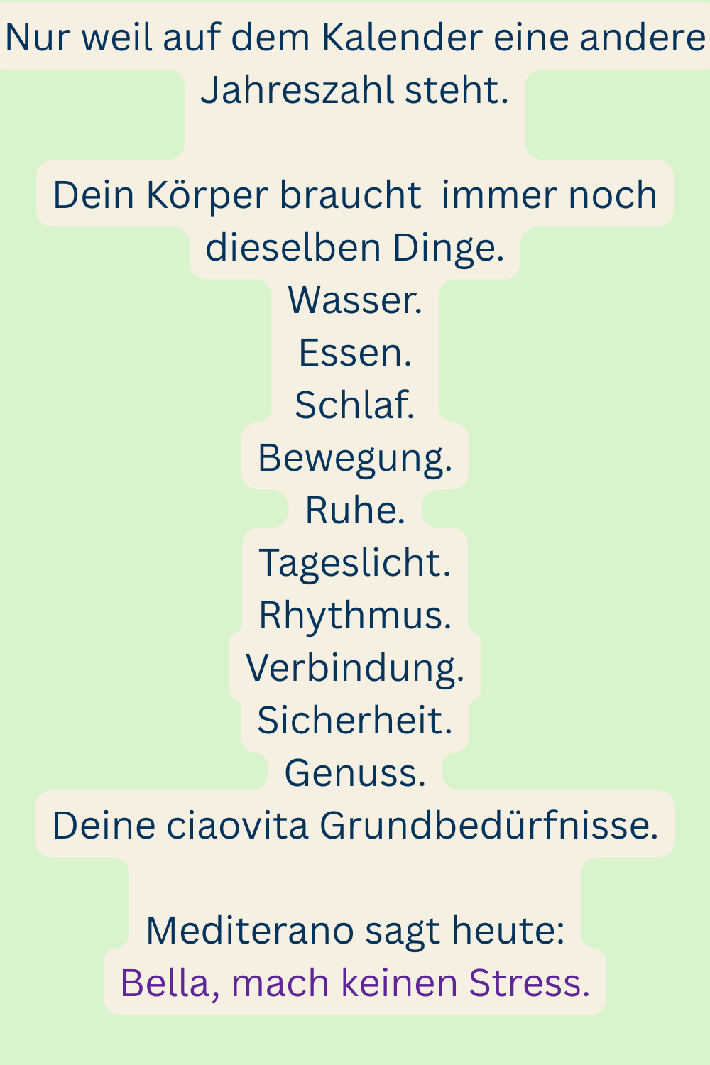 Nur weil auf dem Kalender eine andere Jahreszahl steht.
Dein Körper braucht immer noch dieselben Dinge.
Wasser.
Essen.
Schlaf.
Bewegung.
Ruhe.
Tageslicht.
Rhythmus.
Verbindung.
Sicherheit.
Genuss.
Deine ciaovita Grundbedürfnisse.
Mediterano sagt heute:
Bella, mach keinen Stress.