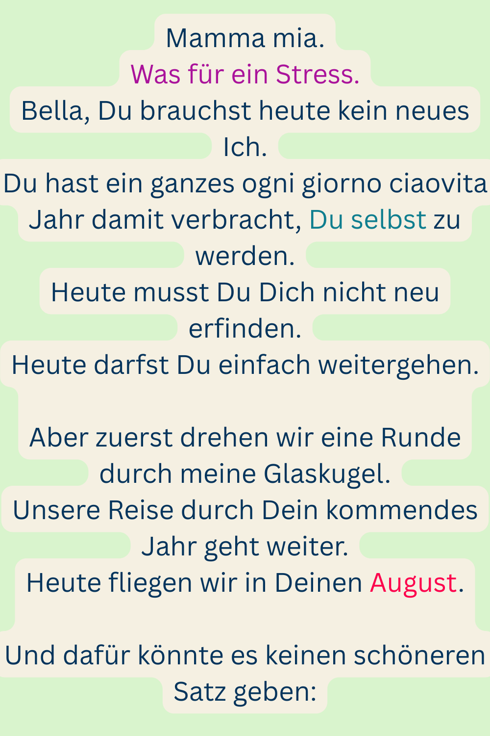 Mamma mia.
Was für ein Stress.
Bella, Du brauchst heute kein neues Ich.
Du hast ein ganzes ogni giorno ciaovita Jahr damit verbracht, Du selbst zu werden.
Heute musst Du Dich nicht neu erfinden.
Heute darfst Du einfach weitergehen.
Aber zuerst drehen wir eine Runde durch meine Glaskugel.
Unsere Reise durch Dein kommendes Jahr geht weiter.
Heute fliegen wir in Deinen August.
Und dafür könnte es keinen schöneren Satz geben: