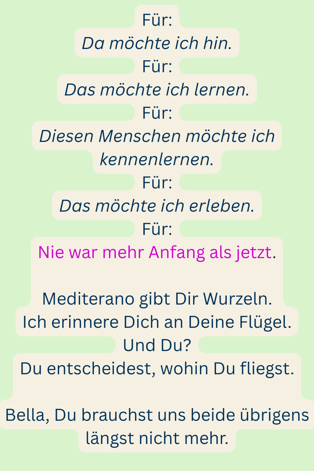 Für:
Da möchte ich hin.
Für:
Das möchte ich lernen.
Für:
Diesen Menschen möchte ich kennenlernen.
Für:
Das möchte ich erleben.
Für:
Nie war mehr Anfang als jetzt.
Mediterano gibt Dir Wurzeln.
Ich erinnere Dich an Deine Flügel.
Und Du?
Du entscheidest, wohin Du fliegst.
Bella, Du brauchst uns beide übrigens längst nicht mehr.