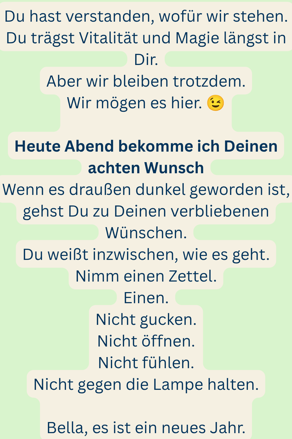 Du hast verstanden, wofür wir stehen.
Du trägst Vitalität und Magie längst in Dir.
Aber wir bleiben trotzdem.
Wir mögen es hier.
Heute Abend bekomme ich Deinen achten Wunsch
Wenn es draußen dunkel geworden ist, gehst Du zu Deinen verbliebenen Wünschen.
Du weißt inzwischen, wie es geht.
Nimm einen Zettel.
Einen.
Nicht gucken.
Nicht öffnen.
Nicht fühlen.
Nicht gegen die Lampe halten.
Bella, es ist ein neues Jahr.