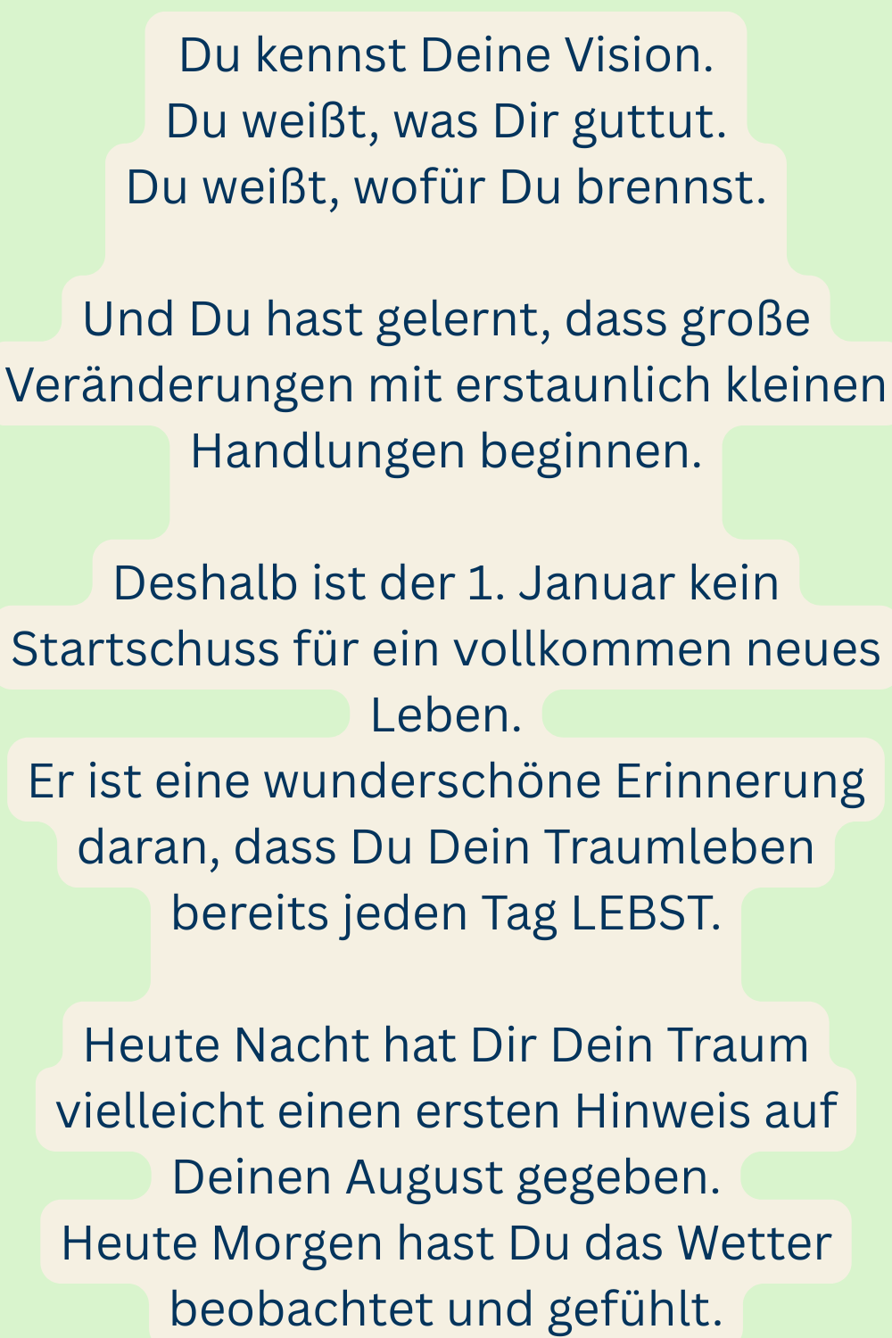 Du kennst Deine Vision.
Du weißt, was Dir guttut.
Du weißt, wofür Du brennst.
Und Du hast gelernt, dass große Veränderungen mit erstaunlich kleinen Handlungen beginnen.
Deshalb ist der 1. Januar kein Startschuss für ein vollkommen neues Leben.
Er ist eine wunderschöne Erinnerung daran, dass Du Dein Traumleben bereits jeden Tag LEBST.
Heute Nacht hat Dir Dein Traum vielleicht einen ersten Hinweis auf Deinen August gegeben.
Heute Morgen hast Du das Wetter beobachtet und gefühlt.