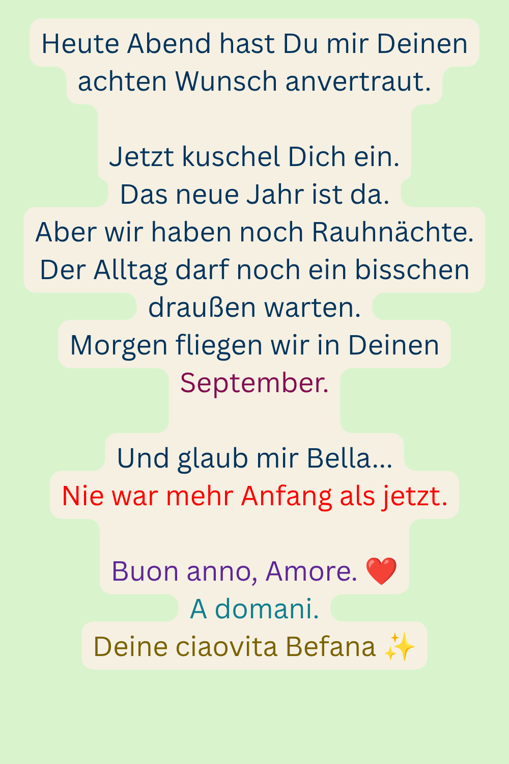 Heute Abend hast Du mir Deinen achten Wunsch anvertraut.
Jetzt kuschel Dich ein.
Das neue Jahr ist da.
Aber wir haben noch Rauhnächte.
Der Alltag darf noch ein bisschen draußen warten.
Morgen fliegen wir in Deinen September.
Und glaub mir Bella...
Nie war mehr Anfang als jetzt.
Buon anno, Amore. ❤️
A domani.
Deine ciaovita Befana ✨