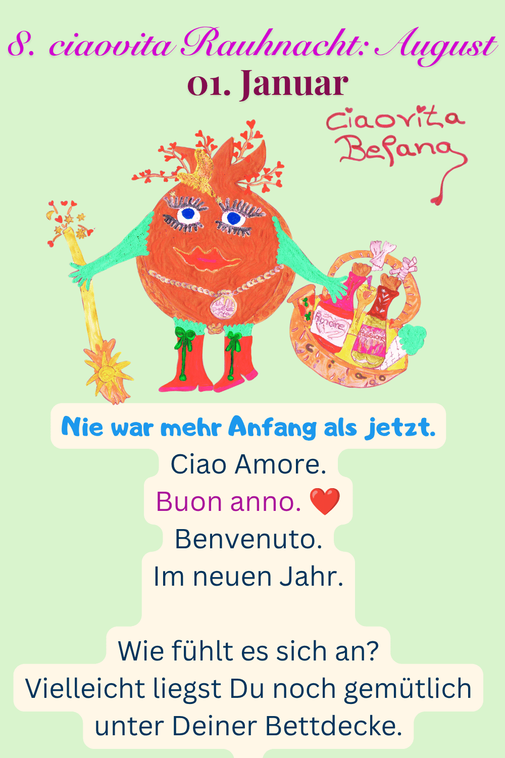 ciaovita Rauhnächte
01. Januar
8. ciaovita Rauhnacht: August
Deine ciaovita Befana.
Nie war mehr Anfang als jetzt.
Ciao Amore.
Buon anno. ❤️
Benvenuto.
Im neuen Jahr.
Wie fühlt es sich an?
Vielleicht liegst Du noch gemütlich unter Deiner Bettdecke.