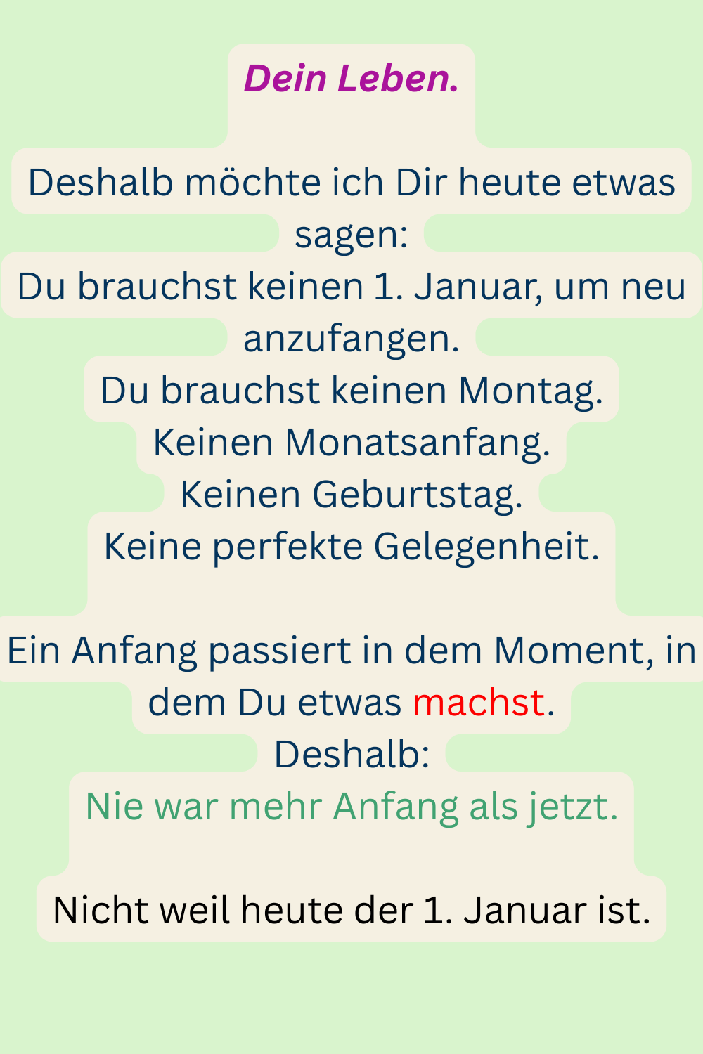 Dein Leben.
Deshalb möchte ich Dir heute etwas sagen:
Du brauchst keinen 1. Januar, um neu anzufangen.
Du brauchst keinen Montag.
Keinen Monatsanfang.
Keinen Geburtstag.
Keine perfekte Gelegenheit.
Ein Anfang passiert in dem Moment, in dem Du etwas machst.
Deshalb:
Nie war mehr Anfang als jetzt.
Nicht weil heute der 1. Januar ist.