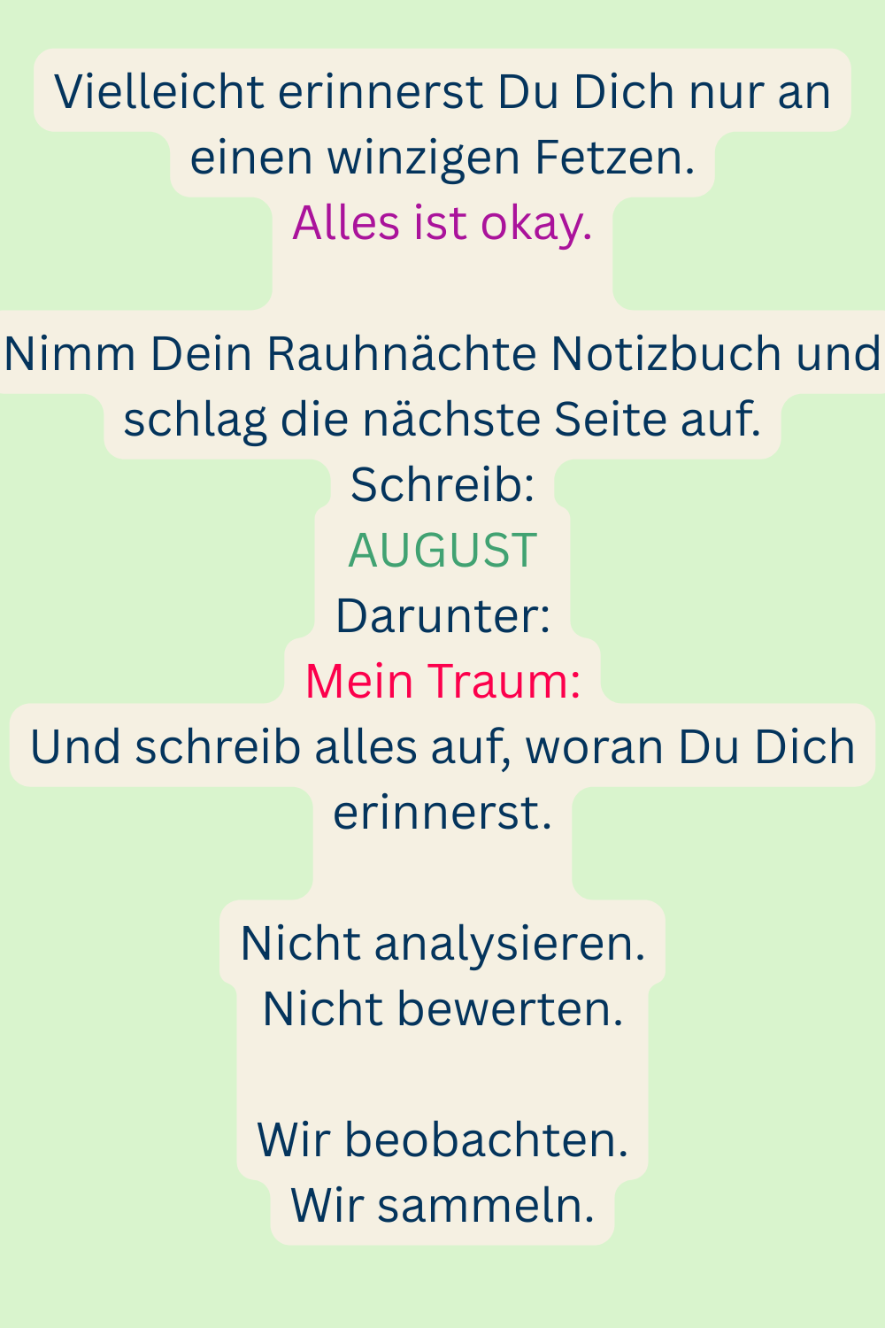 Vielleicht erinnerst Du Dich nur an einen winzigen Fetzen.
Alles ist okay.
Nimm Dein Rauhnächte Notizbuch und schlag die nächste Seite auf.
Schreib:
AUGUST
Darunter:
Mein Traum:
Und schreib alles auf, woran Du Dich erinnerst.
Nicht analysieren.
Nicht bewerten.
Wir beobachten.
Wir sammeln.
