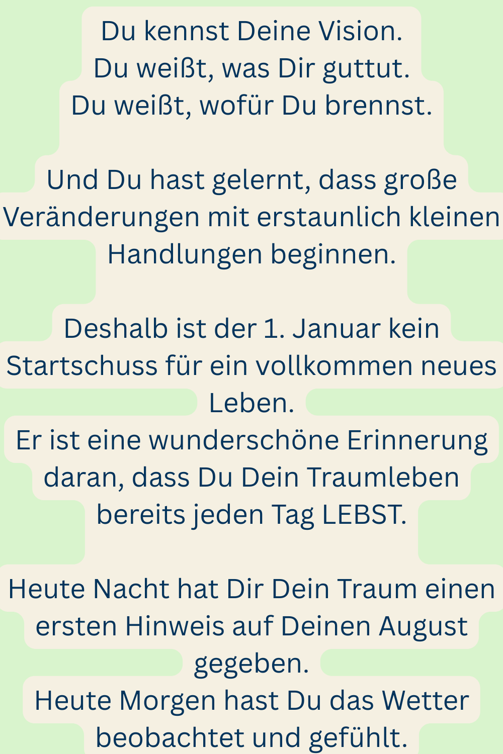 Du kennst Deine Vision.
Du weißt, was Dir guttut.
Du weißt, wofür Du brennst.
Und Du hast gelernt, dass große Veränderungen mit erstaunlich kleinen Handlungen beginnen.
Deshalb ist der 1. Januar kein Startschuss für ein vollkommen neues Leben.
Er ist eine wunderschöne Erinnerung daran, dass Du Dein Traumleben bereits jeden Tag LEBST.
Heute Nacht hat Dir Dein Traum teinen ersten Hinweis auf Deinen August gegeben.
Heute Morgen hast Du das Wetter beobachtet und gefühlt.

