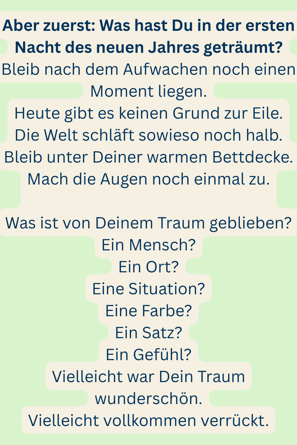 Aber zuerst: Was hast Du in der ersten Nacht des neuen Jahres geträumt?
Bleib nach dem Aufwachen noch einen Moment liegen.
Heute gibt es keinen Grund zur Eile.
Die Welt schläft sowieso noch halb.
Bleib unter Deiner warmen Bettdecke.
Mach die Augen noch einmal zu.
Was ist von Deinem Traum geblieben?
Ein Mensch?
Ein Ort?
Eine Situation?
Eine Farbe?
Ein Satz?
Ein Gefühl?
Vielleicht war Dein Traum wunderschön.
Vielleicht vollkommen verrückt.