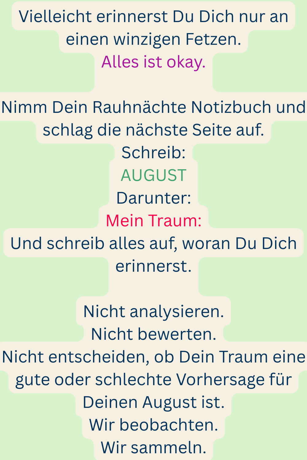 Vielleicht erinnerst Du Dich nur an einen winzigen Fetzen.
Alles ist okay.
Nimm Dein Rauhnächte Notizbuch und schlag die nächste Seite auf.
Schreib:
AUGUST
Darunter:
Mein Traum:
Und schreib alles auf, woran Du Dich erinnerst.
Nicht analysieren.
Nicht bewerten.
Nicht entscheiden, ob Dein Traum eine gute oder schlechte Vorhersage für Deinen August ist.
Wir beobachten.
Wir sammeln.