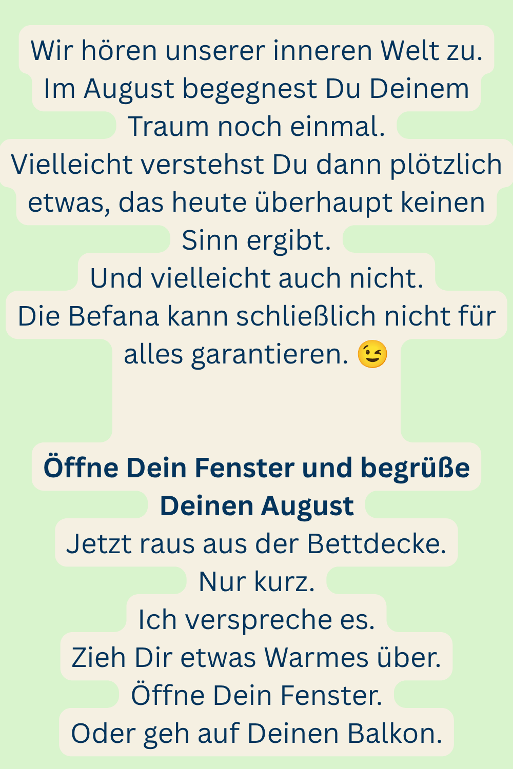 Wir hören unserer inneren Welt zu.
Im August begegnest Du Deinem Traum noch einmal.
Vielleicht verstehst Du dann plötzlich etwas, das heute überhaupt keinen Sinn ergibt.
Und vielleicht auch nicht.
Die Befana kann schließlich nicht für alles garantieren.
Öffne Dein Fenster und begrüße Deinen August
Jetzt raus aus der Bettdecke.
Nur kurz.
Ich verspreche es.
Zieh Dir etwas Warmes über.
Öffne Dein Fenster.
Oder geh auf Deinen Balkon.