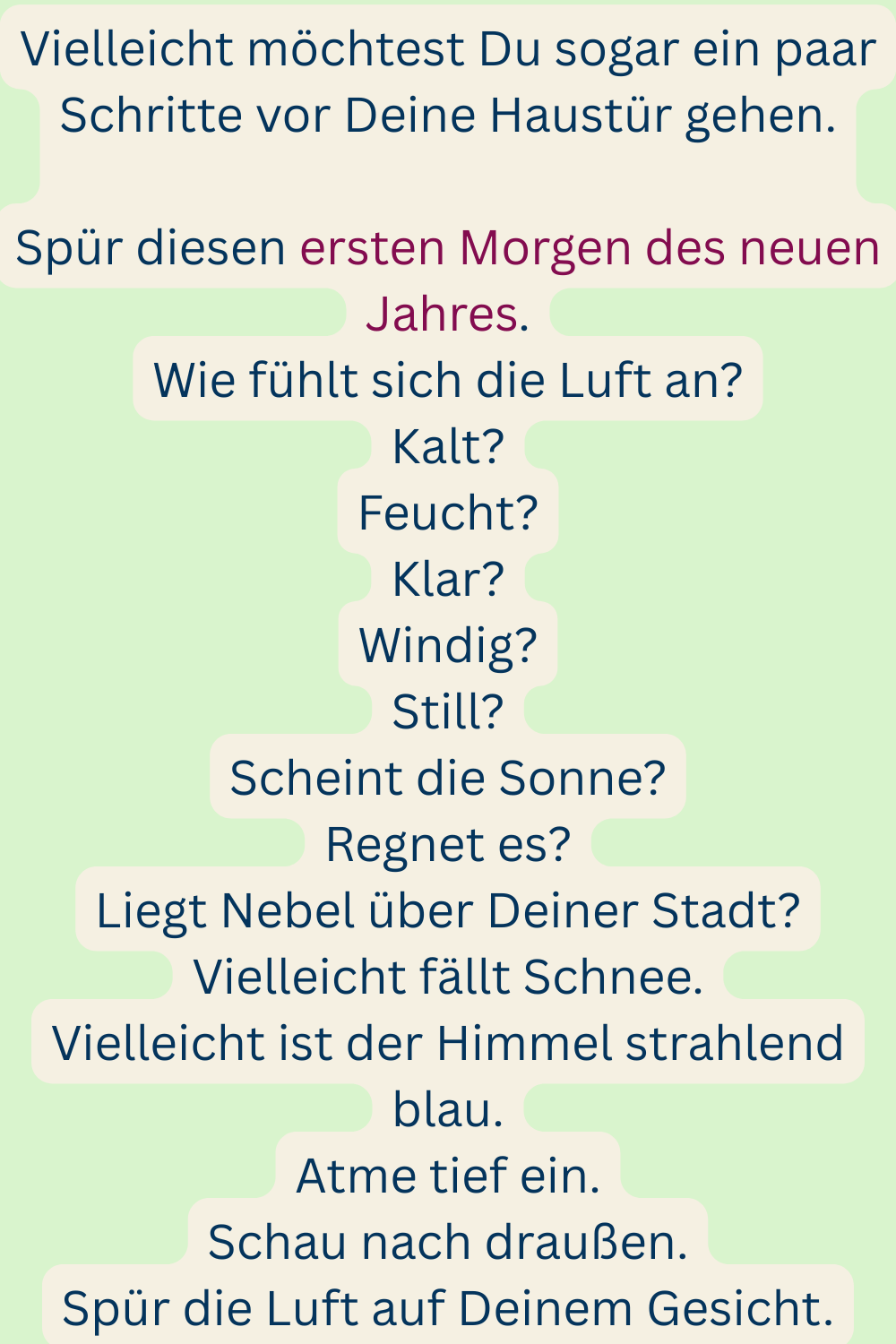 Vielleicht möchtest Du sogar ein paar Schritte vor Deine Haustür gehen.
Spür diesen ersten Morgen des neuen Jahres.
Wie fühlt sich die Luft an?
Kalt?
Feucht?
Klar?
Windig?
Still?
Scheint die Sonne?
Regnet es?
Liegt Nebel über Deiner Stadt?
Vielleicht fällt Schnee.
Vielleicht ist der Himmel strahlend blau.
Atme tief ein.
Schau nach draußen.
Spür die Luft auf Deinem Gesicht.