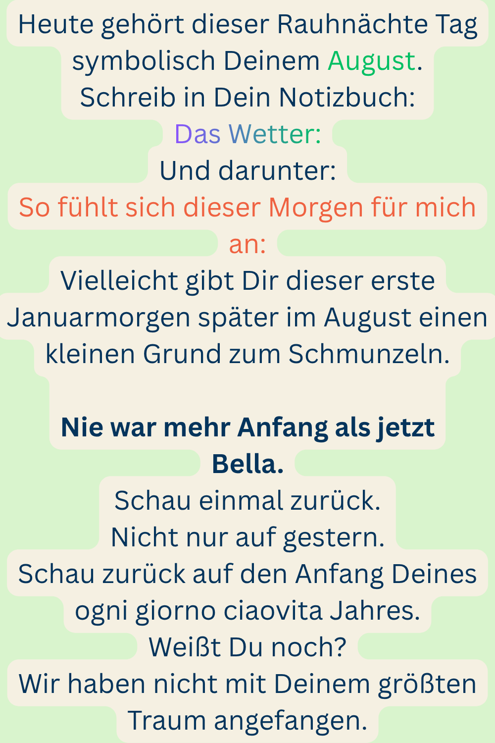 Heute gehört dieser Rauhnächte Tag symbolisch Deinem August.
Schreib in Dein Notizbuch:
Das Wetter:
Und darunter:
So fühlt sich dieser Morgen für mich an:
Vielleicht gibt Dir dieser erste Januarmorgen später im August einen kleinen Grund zum Schmunzeln.
Nie war mehr Anfang als jetzt
Bella.
Schau einmal zurück.
Nicht nur auf gestern.
Schau zurück auf den Anfang Deines ogni giorno ciaovita Jahres.
Weißt Du noch?
Wir haben nicht mit Deinem größten Traum angefangen.